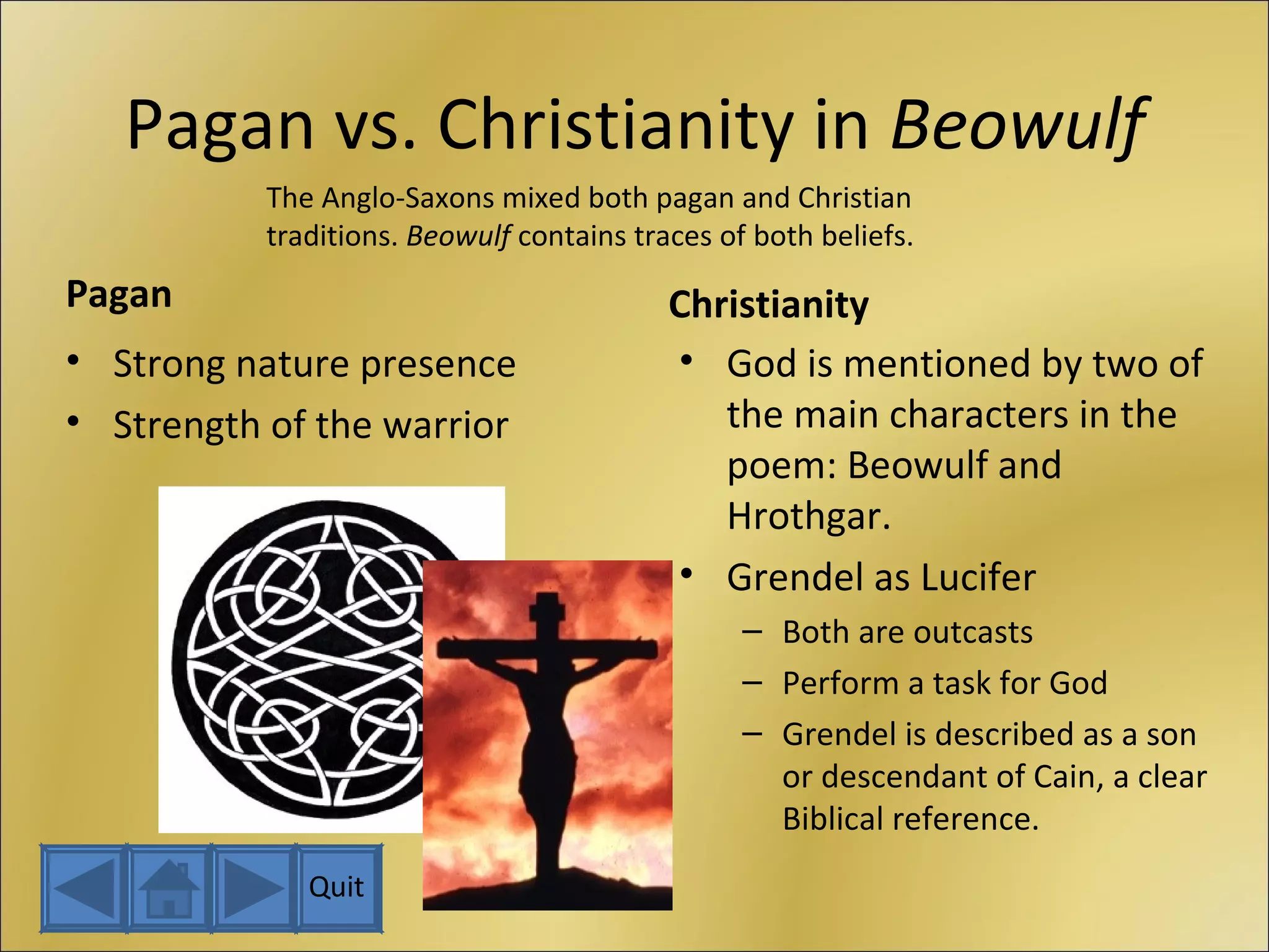 Pagan vs. Christianity in  Beowulf Pagan Strong nature presence Strength of the warrior Christianity God is mentioned by two of the main characters in the poem: Beowulf and Hrothgar. Grendel as Lucifer Both are outcasts Perform a task for God Grendel is described as a son or descendant of Cain, a clear Biblical reference. The Anglo-Saxons mixed both pagan and Christian traditions.  Beowulf  contains traces of both beliefs. Quit 