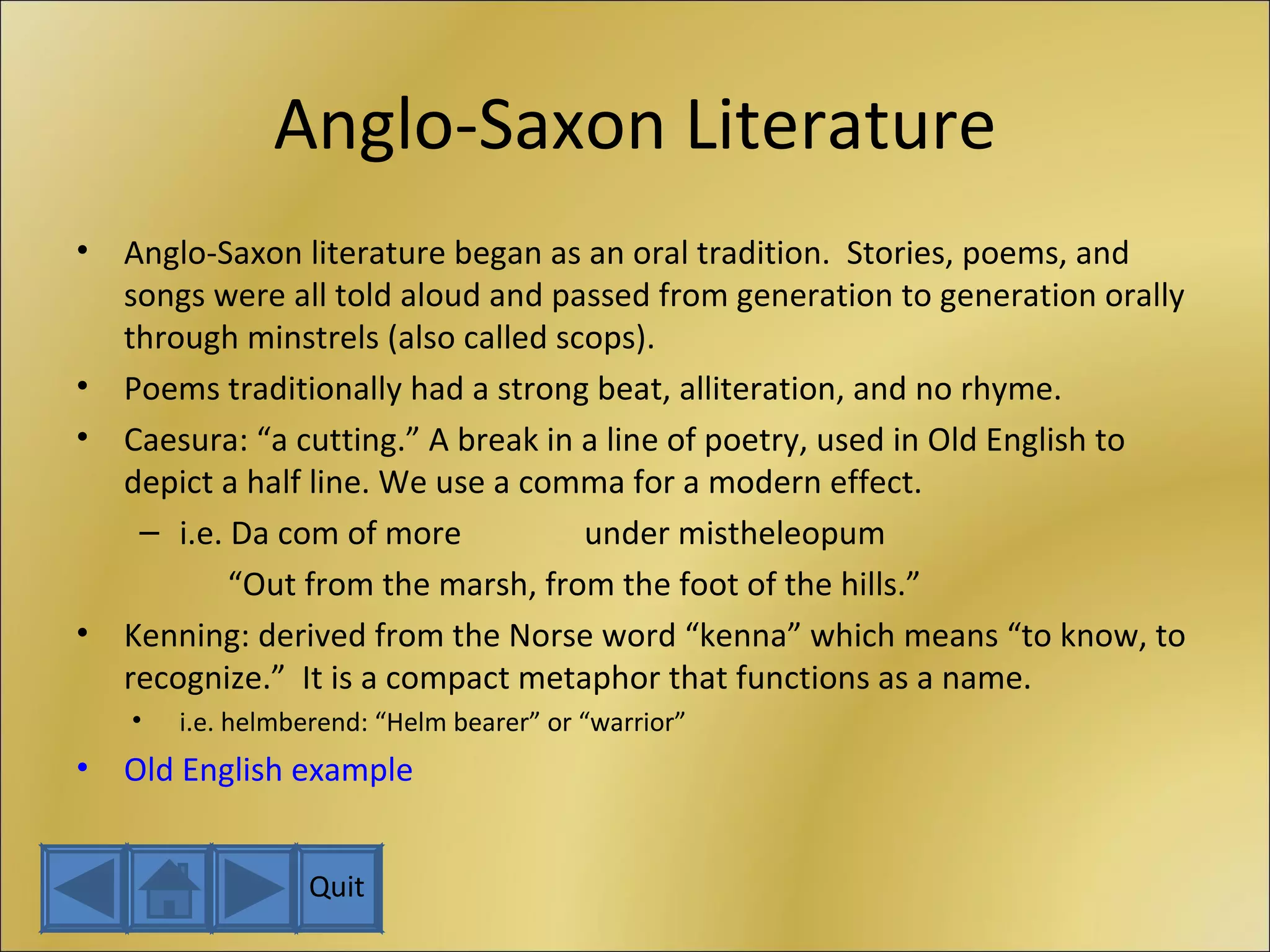 Anglo-Saxon Literature Anglo-Saxon literature began as an oral tradition.  Stories, poems, and songs were all told aloud and passed from generation to generation orally through minstrels (also called scops). Poems traditionally had a strong beat, alliteration, and no rhyme. Caesura: “a cutting.” A break in a line of poetry, used in Old English to depict a half line. We use a comma for a modern effect. i.e. Da com of more under mistheleopum   “ Out from the marsh, from the foot of the hills.” Kenning: derived from the Norse word “kenna” which means “to know, to recognize.”  It is a compact metaphor that functions as a name. i.e. helmberend: “Helm bearer” or “warrior” Old English example Quit 