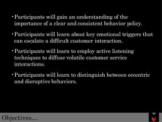 Objectives… Participants will gain an understanding of the importance of a clear and consistent behavior policy. Participants will learn about key emotional triggers that can escalate a difficult customer interaction. Participants will learn to employ active listening techniques to diffuse volatile customer service interactions. Participants will learn to distinguish between eccentric and disruptive behaviors.