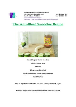 The Anti-Bloat Smoothie Recipe
Makes 1 large or 2 small smoothies
1/2 cup coconut water
1 banana
1 large cucumber, sliced
1 inch piece of fresh ginger, peeled and sliced
Hand fullof ice
Place all ingredients in a blender and blend until super smooth. Enjoy!
Hard core Version: Add 1 tablespoon apple cider vinegar to the mix.
Romford & Ilford Family Chiropractic Ltd
313 High Road, Chadwell Heath Tel: 020 8 252 1010
Romford Essex RM6 6AX Fax: 020 8 252 1010
www.chiropracticcare.co.uk
Facebook Page: Romford and Ilford Family Chiropractic
 