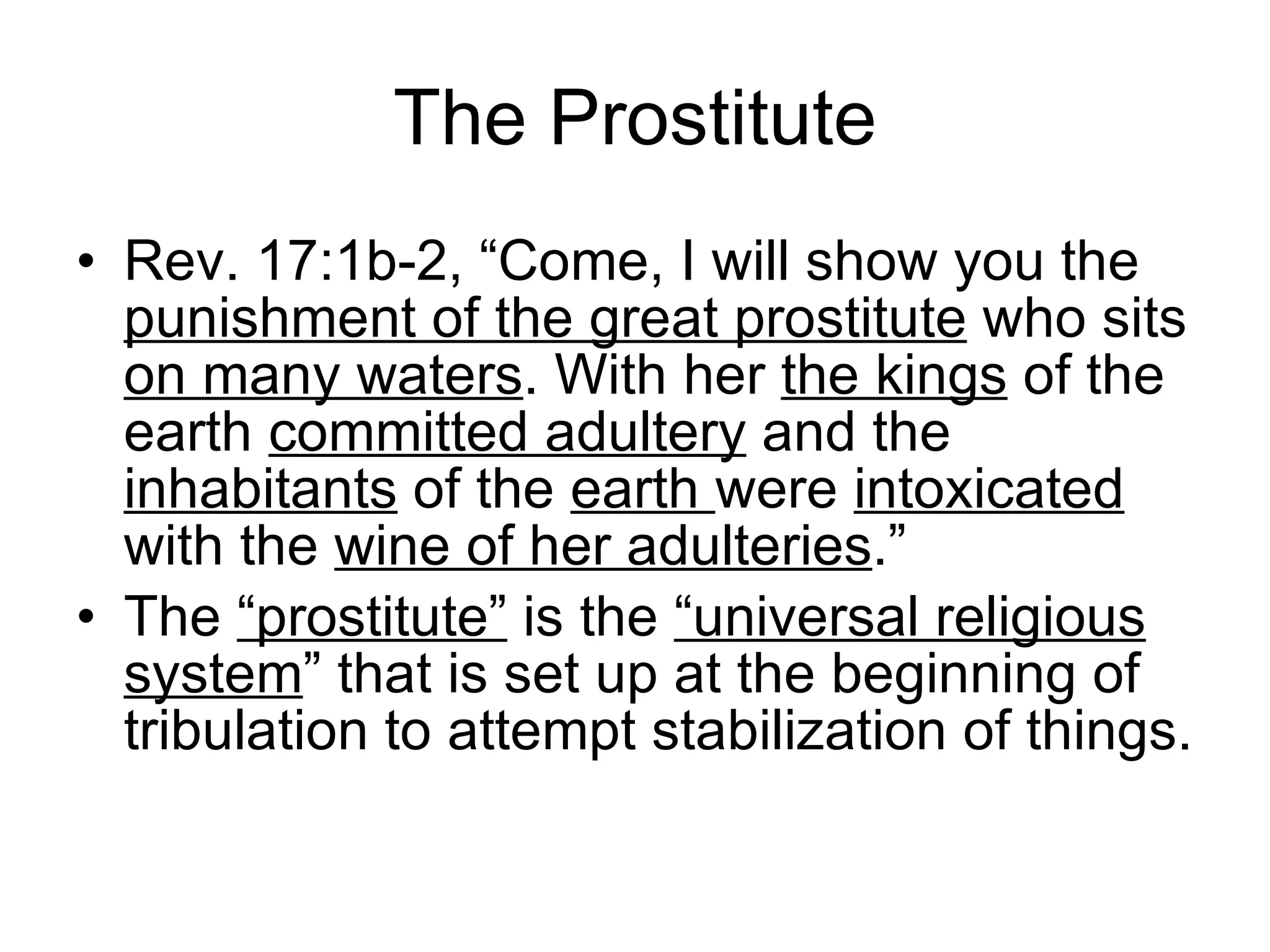 The Prostitute Rev. 17:1b-2, “Come, I will show you the  punishment of the great prostitute  who sits  on many waters . With her  the kings  of the earth  committed adultery  and the  inhabitants  of the  earth  were  intoxicated  with the  wine of her adulteries .”  The  “prostitute”  is the  “universal religious system ” that is set up at the beginning of tribulation to attempt stabilization of things. 