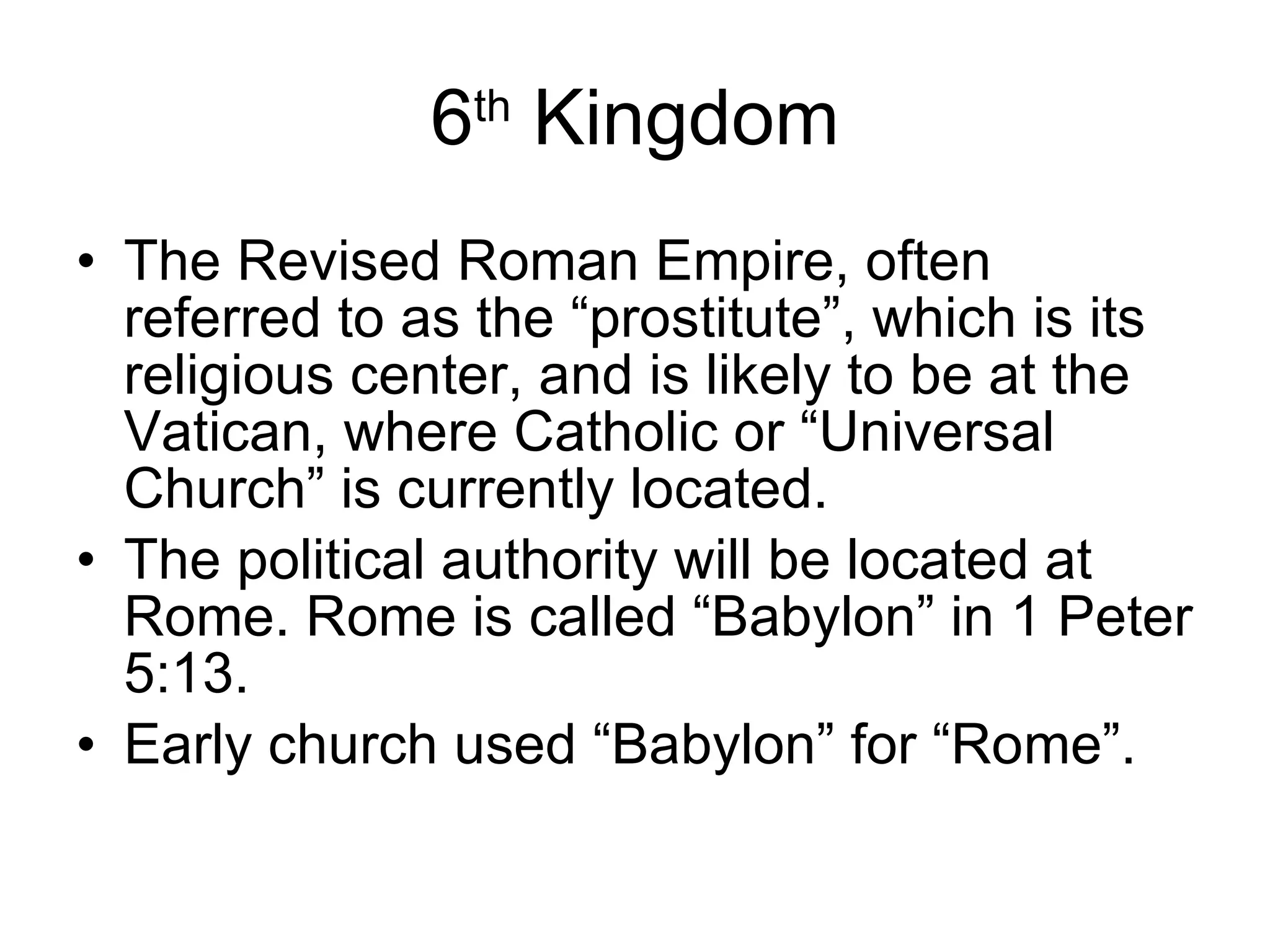 6 th  Kingdom The Revised Roman Empire, often referred to as the “prostitute”, which is its religious center, and is likely to be at the Vatican, where Catholic or “Universal Church” is currently located.  The political authority will be located at Rome. Rome is called “Babylon” in 1 Peter 5:13. Early church used “Babylon” for “Rome”. 