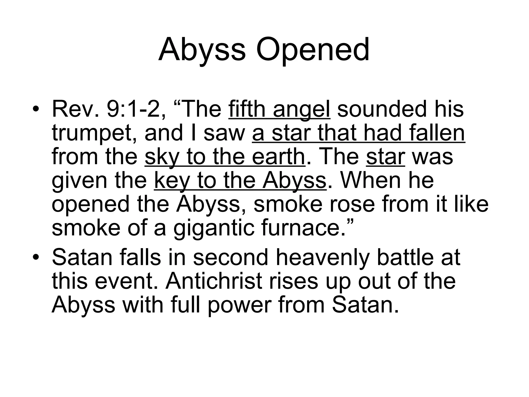 Abyss Opened Rev. 9:1-2, “The  fifth angel  sounded his trumpet, and I saw  a star that had fallen  from the  sky to the earth . The  star  was given the  key to the Abyss . When he opened the Abyss, smoke rose from it like smoke of a gigantic furnace.” Satan falls in second heavenly battle at this event. Antichrist rises up out of the Abyss with full power from Satan. 