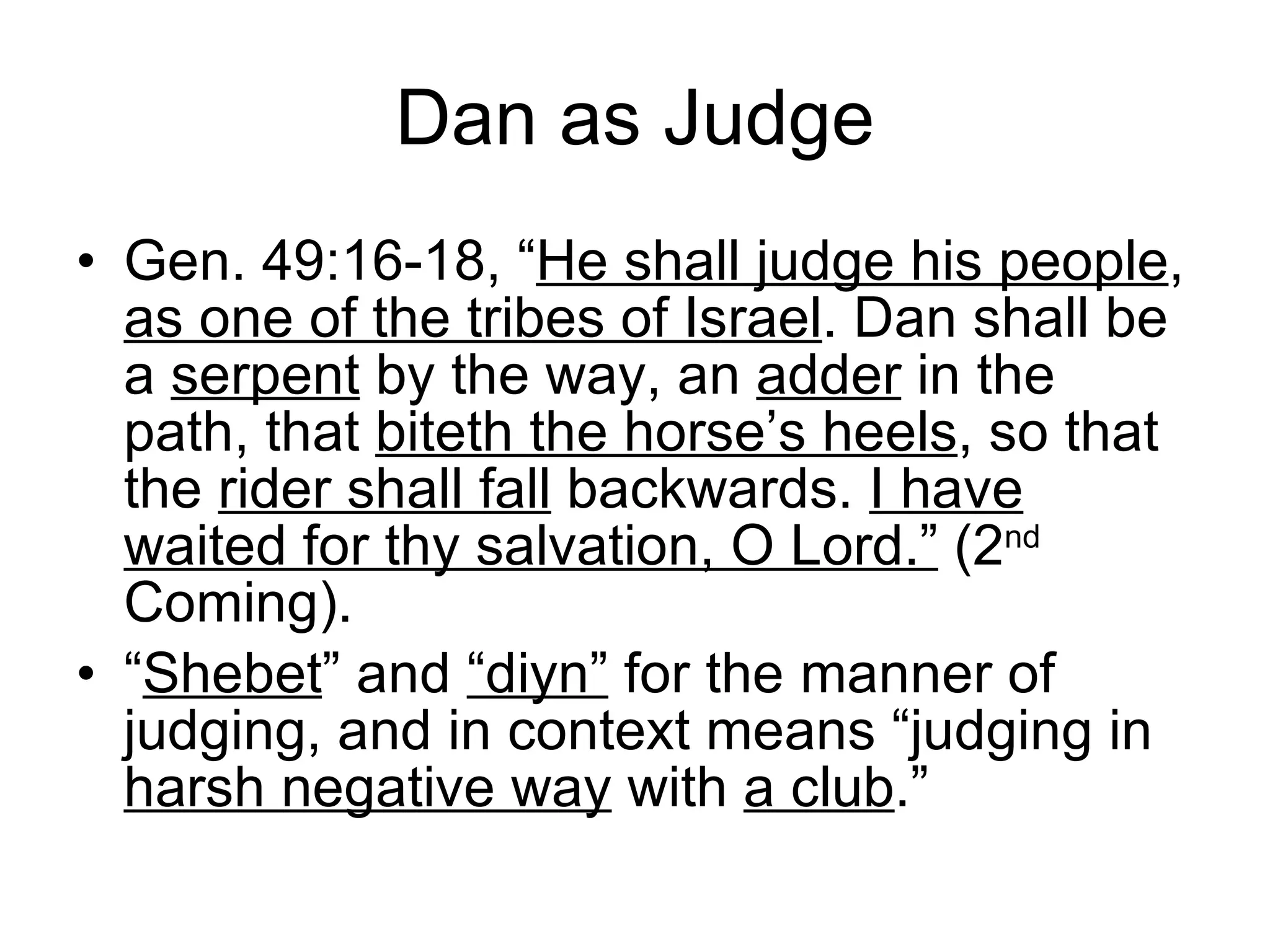 Dan as Judge Gen. 49:16-18, “ He shall judge his people ,  as one of the tribes of Israel . Dan shall be a  serpent  by the way, an  adder  in the path, that  biteth the horse’s heels , so that the  rider shall fall  backwards.  I have waited for thy salvation, O Lord.”  (2 nd  Coming). “ Shebet ” and  “diyn”  for the manner of judging, and in context means “judging in  harsh negative way  with  a club .” 