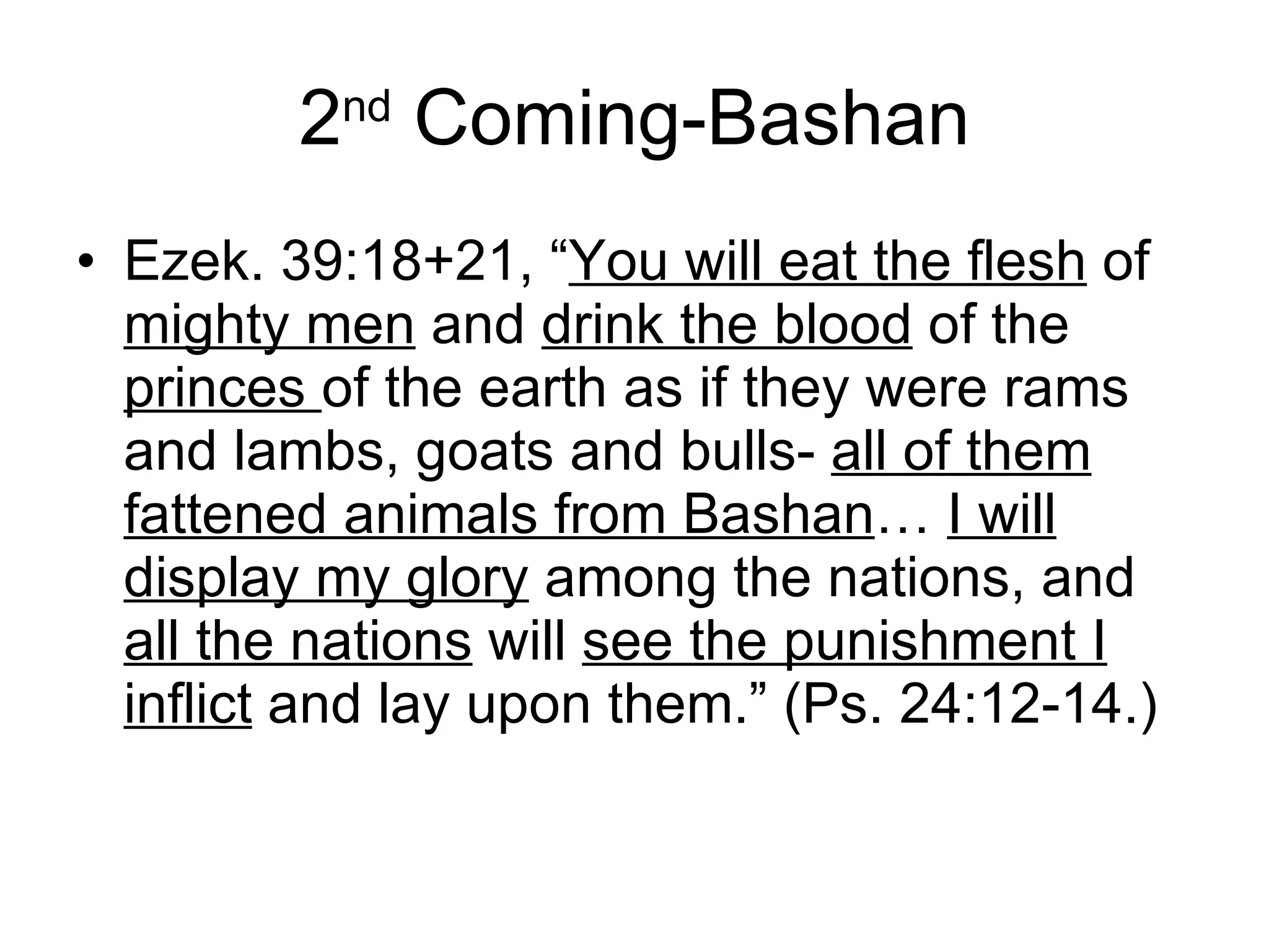 2 nd  Coming-Bashan Ezek. 39:18+21, “ You will eat the flesh  of  mighty men  and  drink the blood  of the  princes  of the earth as if they were rams and lambs, goats and bulls-  all of them fattened animals from Bashan …  I will display my glory  among the nations, and  all the nations  will  see the punishment I inflict  and lay upon them.” (Ps. 24:12-14.) 