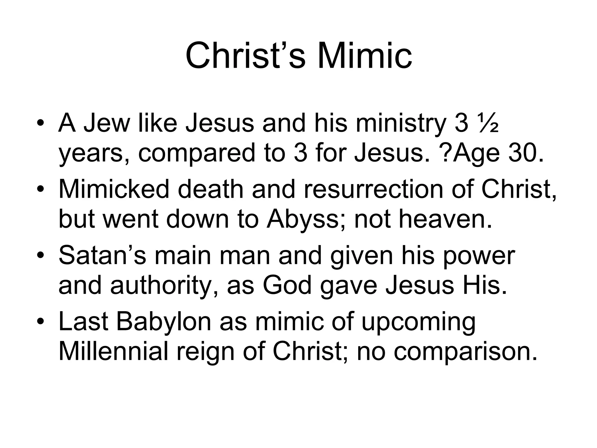 Christ’s Mimic A Jew like Jesus and his ministry 3 ½ years, compared to 3 for Jesus. ?Age 30. Mimicked death and resurrection of Christ, but went down to Abyss; not heaven. Satan’s main man and given his power and authority, as God gave Jesus His. Last Babylon as mimic of upcoming Millennial reign of Christ; no comparison. 