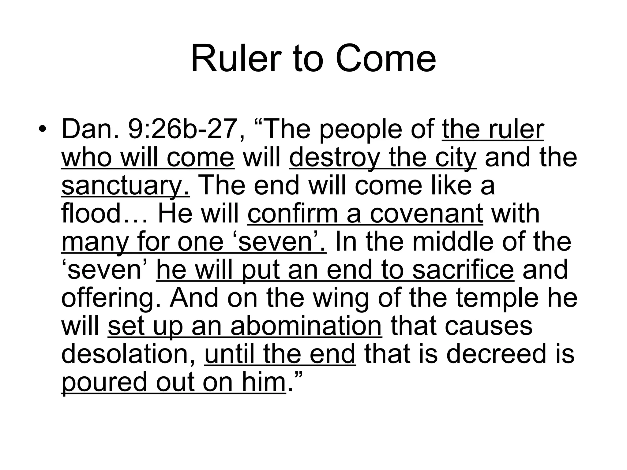 Ruler to Come Dan. 9:26b-27, “The people of  the ruler   who will come  will  destroy the city  and the  sanctuary.  The end will come like a flood… He will  confirm a covenant  with  many for one ‘seven’.  In the middle of the ‘seven’  he will put an end to sacrifice  and offering. And on the wing of the temple he will  set up an abomination  that causes desolation,  until the end  that is decreed is  poured out on him .” 