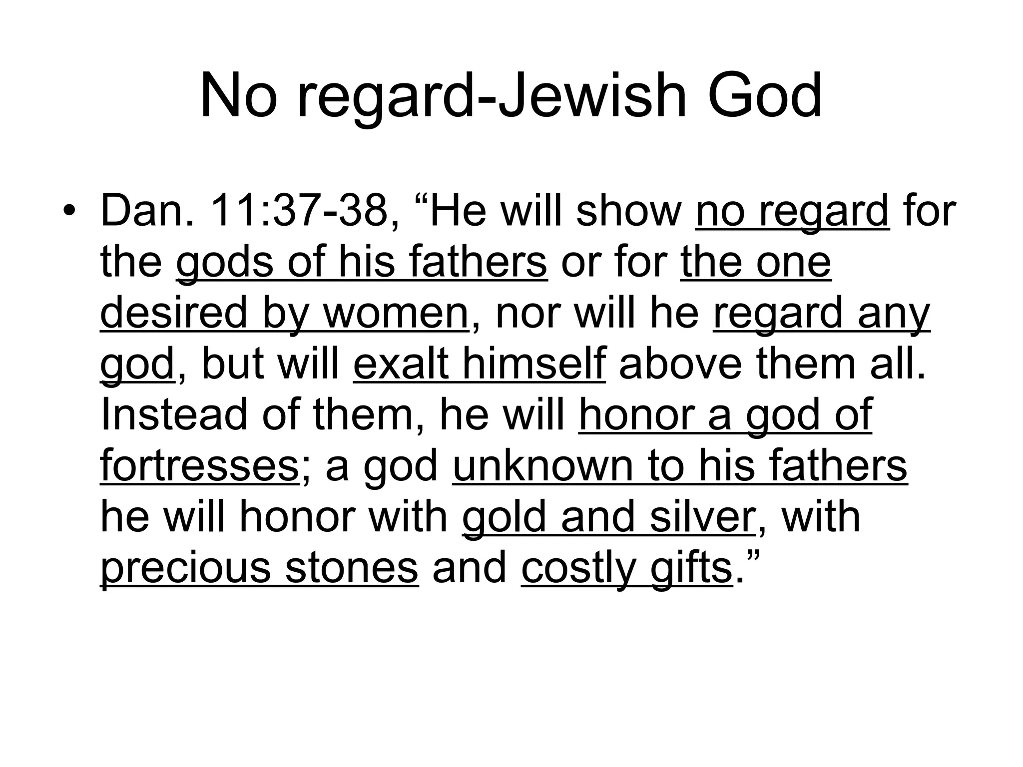 No regard-Jewish God Dan. 11:37-38, “He will show  no regard  for the  gods of his fathers  or for  the one   desired by women , nor will he  regard any god , but will  exalt himself  above them all. Instead of them, he will  honor a god of fortresses ; a god  unknown to his fathers  he will honor with  gold and silver , with  precious stones  and  costly gifts .”  