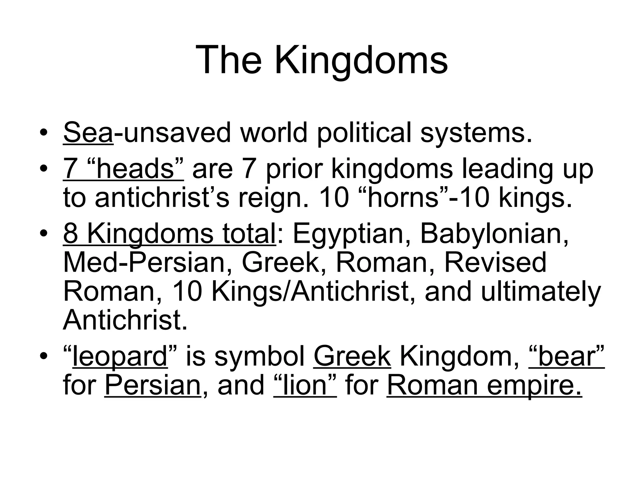 The Kingdoms Sea -unsaved world political systems. 7 “heads”  are 7 prior kingdoms leading up to antichrist’s reign. 10 “horns”-10 kings.  8 Kingdoms total : Egyptian, Babylonian, Med-Persian, Greek, Roman, Revised Roman, 10 Kings/Antichrist, and ultimately Antichrist.  “ leopard ” is symbol  Greek  Kingdom,  “bear”  for  Persian , and  “lion”  for  Roman empire. 
