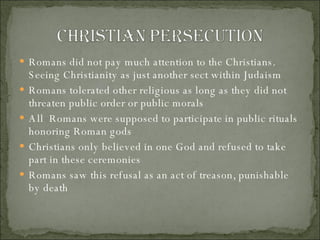 Romans did not pay much attention to the Christians.  Seeing Christianity as just another sect within Judaism Romans tolerated other religious as long as they did not threaten public order or public morals All  Romans were supposed to participate in public rituals honoring Roman gods Christians only believed in one God and refused to take part in these ceremonies Romans saw this refusal as an act of treason, punishable by death 