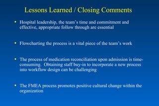 Lessons Learned / Closing Comments Hospital leadership, the team’s time and commitment and  effective, appropriate follow through are essential Flowcharting the process is a vital piece of the team’s work The process of medication reconciliation upon admission is time-consuming.  Obtaining staff buy-in to incorporate a new process into workflow design can be challenging  The FMEA process promotes positive cultural change within the organization 