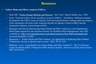 Resources Failure Mode and Effects Analysis (FMEA) : Stoll, HW.  Product Design Methods and Practices .  New York:  Marcel Dekker, Inc., 1999. From  “Potential Failure Mode and Effects Analysis (FMEA)”   3rd Edition.  Reference manual developed by the FMEA teams at Chrysler, Ford and General Motors working under the auspices of the Automotive Division of the American Society for Quality Control (ASQC) and the Automotive Industry Action Group (AIAG) Strategies and Tips for Maximizing Failure Mode and Effect Analysis in your Organization.  White Paper prepared by the American Society for Healthcare Risk Management, July 2002.  Available at:  http://www.hospitalconnect.com/ashrm/resources/files/FMEAwhitepaper.pdf .  Accessed December 6, 2002. Burgmeier, J.  Failure Mode and Effect Analysis: An Application in Reducing Risk in Blood Transfusion.  Journal on Quality Improvement .  2002; 28:331-339.  DeRosier, J et al.  Using Health Care Failure Mode and Effect Analysis TM :  The VA National Center for Patient Safety’s Prospective Risk Analysis System.  Journal on Quality Improvement .  2002; 28:248-267. 