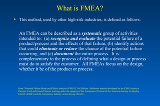 What is FMEA? This method, used by other high-risk industries, is defined as follows: An FMEA can be described as a  systematic  group of activities intended to:  (a)  recognize   and evaluate  the potential failure of a product/process and the effects of that failure, (b) identify actions that could  eliminate or reduce  the chance of the potential failure occurring, and (c)  document  the entire process.  It is complementary to the process of defining what a design or process must do to satisfy the customer.  All FMEAs focus on the design, whether it be of the product or process. From “Potential Failure Mode and Effects Analysis (FMEA)” 3rd Edition.  Reference manual developed by the FMEA teams at Chrysler, Ford and General Motors working under the auspices of the Automotive Division of the American Society for Quality Control (ASQC) and the Automotive Industry Action Group (AIAG) 