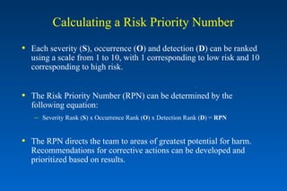 Calculating a Risk Priority Number Each severity ( S ), occurrence ( O ) and detection ( D ) can be ranked using a scale from 1 to 10, with 1 corresponding to low risk and 10 corresponding to high risk. The Risk Priority Number (RPN) can be determined by the following equation: Severity Rank ( S ) x Occurrence Rank ( O ) x Detection Rank ( D ) =  RPN The RPN directs the team to areas of greatest potential for harm.  Recommendations for corrective actions can be developed and prioritized based on results. 