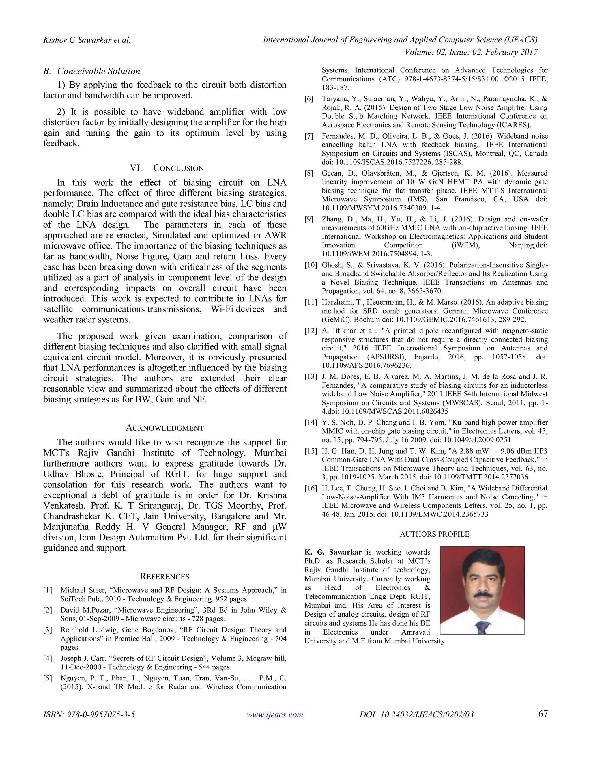 Kishor G Sawarkar et al. International Journal of Engineering and Applied Computer Science (IJEACS)
Volume: 02, Issue: 02, February 2017
ISBN: 978-0-9957075-3-5 www.ijeacs.com DOI: 10.24032/IJEACS/0202/03 67
B. Conceivable Solution
1) By applying the feedback to the circuit both distortion
factor and bandwidth can be improved.
2) It is possible to have wideband amplifier with low
distortion factor by initially designing the amplifier for the high
gain and tuning the gain to its optimum level by using
feedback.
VI. CONCLUSION
In this work the effect of biasing circuit on LNA
performance. The effect of three different biasing strategies,
namely; Drain Inductance and gate resistance bias, LC bias and
double LC bias are compared with the ideal bias characteristics
of the LNA design. The parameters in each of these
approached are re-enacted, Simulated and optimized in AWR
microwave office. The importance of the biasing techniques as
far as bandwidth, Noise Figure, Gain and return Loss. Every
case has been breaking down with criticalness of the segments
utilized as a part of analysis in component level of the design
and corresponding impacts on overall circuit have been
introduced. This work is expected to contribute in LNAs for
satellite communications transmissions, Wi-Fi devices and
weather radar systems.
The proposed work given examination, comparison of
different biasing techniques and also clarified with small signal
equivalent circuit model. Moreover, it is obviously presumed
that LNA performances is altogether influenced by the biasing
circuit strategies. The authors are extended their clear
reasonable view and summarized about the effects of different
biasing strategies as for BW, Gain and NF.
ACKNOWLEDGMENT
The authors would like to wish recognize the support for
MCT's Rajiv Gandhi Institute of Technology, Mumbai
furthermore authors want to express gratitude towards Dr.
Udhav Bhosle, Principal of RGIT, for huge support and
consolation for this research work. The authors want to
exceptional a debt of gratitude is in order for Dr. Krishna
Venkatesh, Prof. K. T Srirangaraj, Dr. TGS Moorthy, Prof.
Chandrashekar K. CET, Jain University, Bangalore and Mr.
Manjunatha Reddy H. V General Manager, RF and μW
division, Icon Design Automation Pvt. Ltd. for their significant
guidance and support.
REFERENCES
[1] Michael Steer, “Microwave and RF Design: A Systems Approach,” in
SciTech Pub., 2010 - Technology & Engineering. 952 pages.
[2] David M.Pozar, “Microwave Engineering”, 3Rd Ed in John Wiley &
Sons, 01-Sep-2009 - Microwave circuits - 728 pages.
[3] Reinhold Ludwig, Gene Bogdanov, “RF Circuit Design: Theory and
Applications” in Prentice Hall, 2009 - Technology & Engineering - 704
pages
[4] Joseph J. Carr, “Secrets of RF Circuit Design”, Volume 3, Mcgraw-hill,
11-Dec-2000 - Technology & Engineering - 544 pages.
[5] Nguyen, P. T., Phan, L., Nguyen, Tuan, Tran, Van-Su, . . . P.M., C.
(2015). X-band TR Module for Radar and Wireless Communication
Systems. International Conference on Advanced Technologies for
Communications (ATC) 978-1-4673-8374-5/15/$31.00 ©2015 IEEE,
183-187.
[6] Taryana, Y., Sulaeman, Y., Wahyu, Y., Armi, N., Paramayudha, K., &
Rojak, R. A. (2015). Design of Two Stage Low Noise Amplifier Using
Double Stub Matching Network. IEEE International Conference on
Aerospace Electronics and Remote Sensing Technology (ICARES).
[7] Fernandes, M. D., Oliveira, L. B., & Goes, J. (2016). Wideband noise
cancelling balun LNA with feedback biasing,. IEEE International
Symposium on Circuits and Systems (ISCAS), Montreal, QC, Canada
doi: 10.1109/ISCAS.2016.7527226, 285-288.
[8] Gecan, D., Olavsbråten, M., & Gjertsen, K. M. (2016). Measured
linearity improvement of 10 W GaN HEMT PA with dynamic gate
biasing technique for flat transfer phase. IEEE MTT-S International
Microwave Symposium (IMS), San Francisco, CA, USA doi:
10.1109/MWSYM.2016.7540309, 1-4.
[9] Zhang, D., Ma, H., Yu, H., & Li, J. (2016). Design and on-wafer
measurements of 60GHz MMIC LNA with on-chip active biasing. IEEE
International Workshop on Electromagnetics: Applications and Student
Innovation Competition (iWEM), Nanjing,doi:
10.1109/iWEM.2016.7504894, 1-3.
[10] Ghosh, S., & Srivastava, K. V. (2016). Polarization-Insensitive Single-
and Broadband Switchable Absorber/Reflector and Its Realization Using
a Novel Biasing Technique. IEEE Transactions on Antennas and
Propagation, vol. 64, no. 8, 3665-3670.
[11] Harzheim, T., Heuermann, H., & M. Marso. (2016). An adaptive biasing
method for SRD comb generators. German Microwave Conference
(GeMiC), Bochum doi: 10.1109/GEMIC.2016.7461613, 289-292.
[12] A. Iftikhar et al., "A printed dipole reconfigured with magneto-static
responsive structures that do not require a directly connected biasing
circuit," 2016 IEEE International Symposium on Antennas and
Propagation (APSURSI), Fajardo, 2016, pp. 1057-1058. doi:
10.1109/APS.2016.7696236.
[13] J. M. Dores, E. B. Alvarez, M. A. Martins, J. M. de la Rosa and J. R.
Fernandes, "A comparative study of biasing circuits for an inductorless
wideband Low Noise Amplifier," 2011 IEEE 54th International Midwest
Symposium on Circuits and Systems (MWSCAS), Seoul, 2011, pp. 1-
4.doi: 10.1109/MWSCAS.2011.6026435
[14] Y. S. Noh, D. P. Chang and I. B. Yom, "Ku-band high-power amplifier
MMIC with on-chip gate biasing circuit," in Electronics Letters, vol. 45,
no. 15, pp. 794-795, July 16 2009. doi: 10.1049/el.2009.0251
[15] H. G. Han, D. H. Jung and T. W. Kim, "A 2.88 mW + 9.06 dBm IIP3
Common-Gate LNA With Dual Cross-Coupled Capacitive Feedback," in
IEEE Transactions on Microwave Theory and Techniques, vol. 63, no.
3, pp. 1019-1025, March 2015. doi: 10.1109/TMTT.2014.2377036
[16] H. Lee, T. Chung, H. Seo, I. Choi and B. Kim, "A Wideband Differential
Low-Noise-Amplifier With IM3 Harmonics and Noise Canceling," in
IEEE Microwave and Wireless Components Letters, vol. 25, no. 1, pp.
46-48, Jan. 2015. doi: 10.1109/LMWC.2014.2365733
AUTHORS PROFILE
K. G. Sawarkar is working towards
Ph.D. as Research Scholar at MCT’s
Rajiv Gandhi Institute of technology,
Mumbai University. Currently working
as Head of Electronics &
Telecommunication Engg Dept. RGIT,
Mumbai and. His Area of Interest is
Design of analog circuits, design of RF
circuits and systems He has done his BE
in Electronics under Amravati
University and M.E from Mumbai University.
 