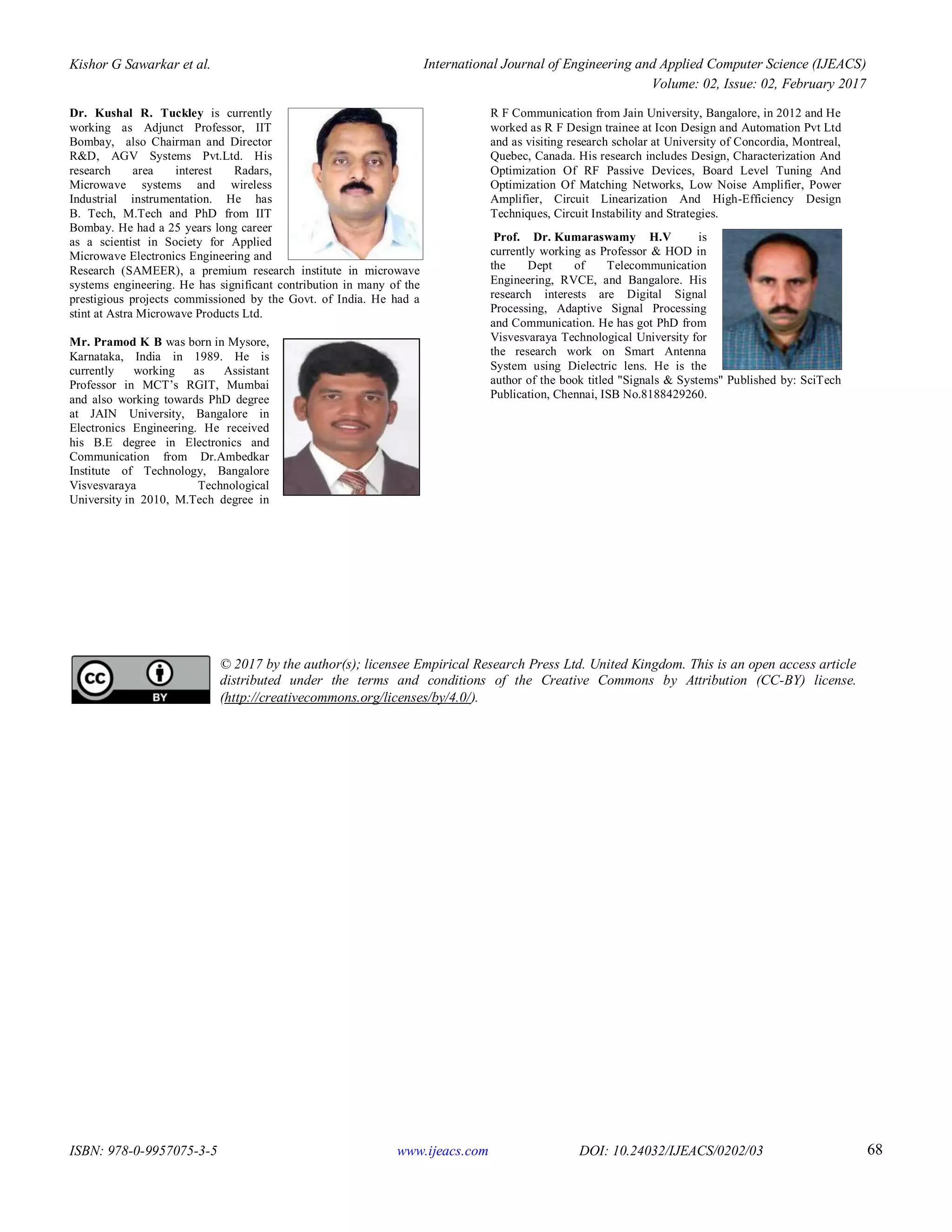 Kishor G Sawarkar et al. International Journal of Engineering and Applied Computer Science (IJEACS)
Volume: 02, Issue: 02, February 2017
ISBN: 978-0-9957075-3-5 www.ijeacs.com DOI: 10.24032/IJEACS/0202/03 68
Dr. Kushal R. Tuckley is currently
working as Adjunct Professor, IIT
Bombay, also Chairman and Director
R&D, AGV Systems Pvt.Ltd. His
research area interest Radars,
Microwave systems and wireless
Industrial instrumentation. He has
B. Tech, M.Tech and PhD from IIT
Bombay. He had a 25 years long career
as a scientist in Society for Applied
Microwave Electronics Engineering and
Research (SAMEER), a premium research institute in microwave
systems engineering. He has significant contribution in many of the
prestigious projects commissioned by the Govt. of India. He had a
stint at Astra Microwave Products Ltd.
Mr. Pramod K B was born in Mysore,
Karnataka, India in 1989. He is
currently working as Assistant
Professor in MCT’s RGIT, Mumbai
and also working towards PhD degree
at JAIN University, Bangalore in
Electronics Engineering. He received
his B.E degree in Electronics and
Communication from Dr.Ambedkar
Institute of Technology, Bangalore
Visvesvaraya Technological
University in 2010, M.Tech degree in
R F Communication from Jain University, Bangalore, in 2012 and He
worked as R F Design trainee at Icon Design and Automation Pvt Ltd
and as visiting research scholar at University of Concordia, Montreal,
Quebec, Canada. His research includes Design, Characterization And
Optimization Of RF Passive Devices, Board Level Tuning And
Optimization Of Matching Networks, Low Noise Amplifier, Power
Amplifier, Circuit Linearization And High-Efficiency Design
Techniques, Circuit Instability and Strategies.
Prof. Dr. Kumaraswamy H.V is
currently working as Professor & HOD in
the Dept of Telecommunication
Engineering, RVCE, and Bangalore. His
research interests are Digital Signal
Processing, Adaptive Signal Processing
and Communication. He has got PhD from
Visvesvaraya Technological University for
the research work on Smart Antenna
System using Dielectric lens. He is the
author of the book titled "Signals & Systems" Published by: SciTech
Publication, Chennai, ISB No.8188429260.
© 2017 by the author(s); licensee Empirical Research Press Ltd. United Kingdom. This is an open access article
distributed under the terms and conditions of the Creative Commons by Attribution (CC-BY) license.
(http://creativecommons.org/licenses/by/4.0/).
 