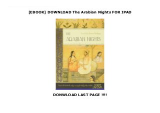 [EBOOK] DOWNLOAD The Arabian Nights FOR IPAD
DONWLOAD LAST PAGE !!!!
PDF_The Arabian Nights_Free_download The tales of told by Shahrazad over a thousand and one nights to delay her execution by the vengeful King Shahriyar have become among the most popular in both Eastern and Western literature, as recounted by Sir Francis Burton. From the epic adventures of Aladdin and the Enchanted Lamp to the farcical Young Woman and her Five Lovers and the social criticism of The Tale of the Hunchback, the stories depict a fabulous world of all-powerful sorcerers, jinns imprisoned in bottles and enchanting princesses. But despite their imaginative extravagance, the Tales are anchored to everyday life by their realism, providing a full and intimate record of medieval Islam.'
 