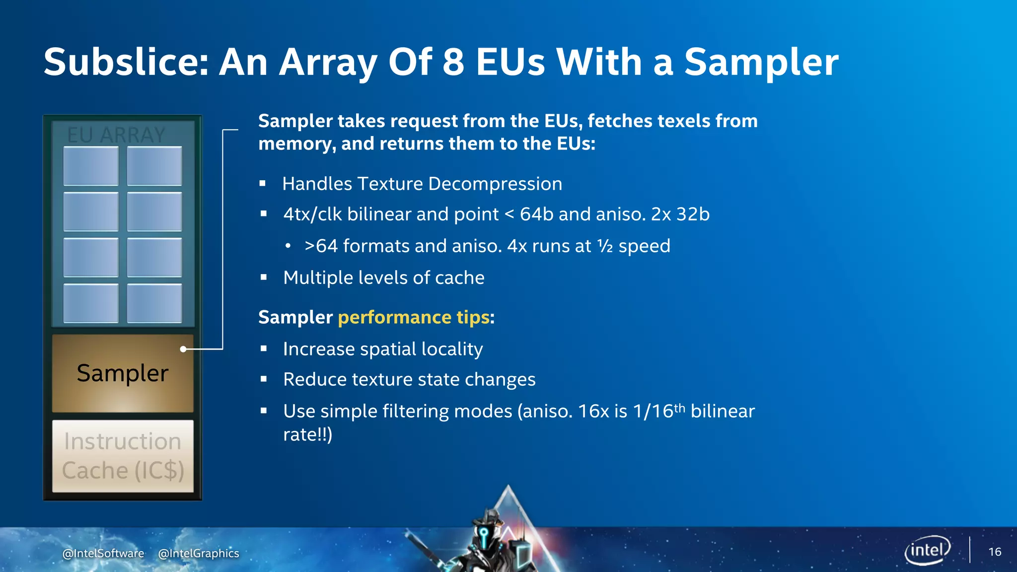 @IntelSoftware @IntelGraphics
Sampler
Subslice: An Array Of 8 EUs With a Sampler
Sampler takes request from the EUs, fetches texels from
memory, and returns them to the EUs:
§ Handles Texture Decompression
§ 4tx/clk bilinear and point < 64b and aniso. 2x 32b
• >64 formats and aniso. 4x runs at ½ speed
§ Multiple levels of cache
Sampler performance tips:
§ Increase spatial locality
§ Reduce texture state changes
§ Use simple filtering modes (aniso. 16x is 1/16th bilinear
rate!!)
16
 