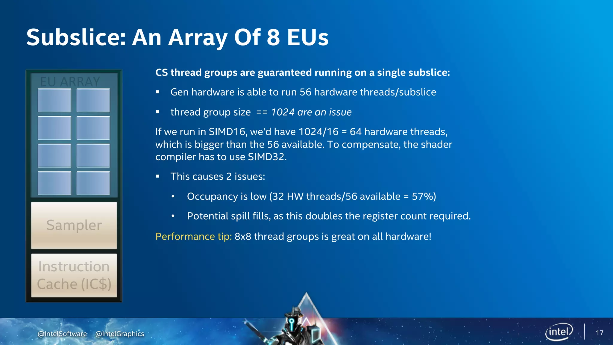 @IntelSoftware @IntelGraphics
Subslice: An Array Of 8 EUs
CS thread groups are guaranteed running on a single subslice:
§ Gen hardware is able to run 56 hardware threads/subslice
§ thread group size == 1024 are an issue
If we run in SIMD16, we’d have 1024/16 = 64 hardware threads,
which is bigger than the 56 available. To compensate, the shader
compiler has to use SIMD32.
§ This causes 2 issues:
• Occupancy is low (32 HW threads/56 available = 57%)
• Potential spill fills, as this doubles the register count required.
Performance tip: 8x8 thread groups is great on all hardware!
17
 