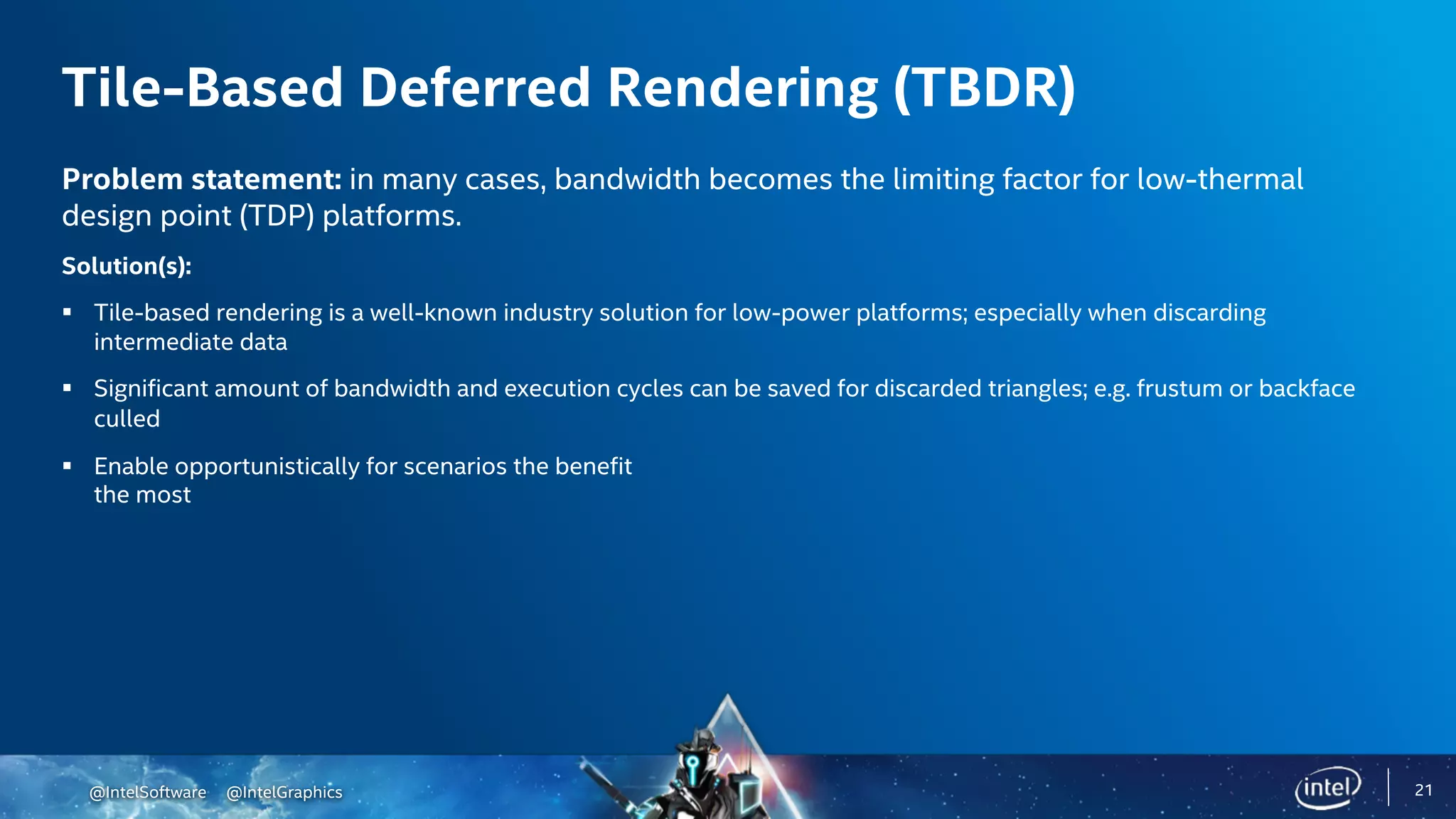 @IntelSoftware @IntelGraphics 21
Tile-Based Deferred Rendering (TBDR)
Problem statement: in many cases, bandwidth becomes the limiting factor for low-thermal
design point (TDP) platforms.
Solution(s):
§ Tile-based rendering is a well-known industry solution for low-power platforms; especially when discarding
intermediate data
§ Significant amount of bandwidth and execution cycles can be saved for discarded triangles; e.g. frustum or backface
culled
§ Enable opportunistically for scenarios the benefit
the most
 