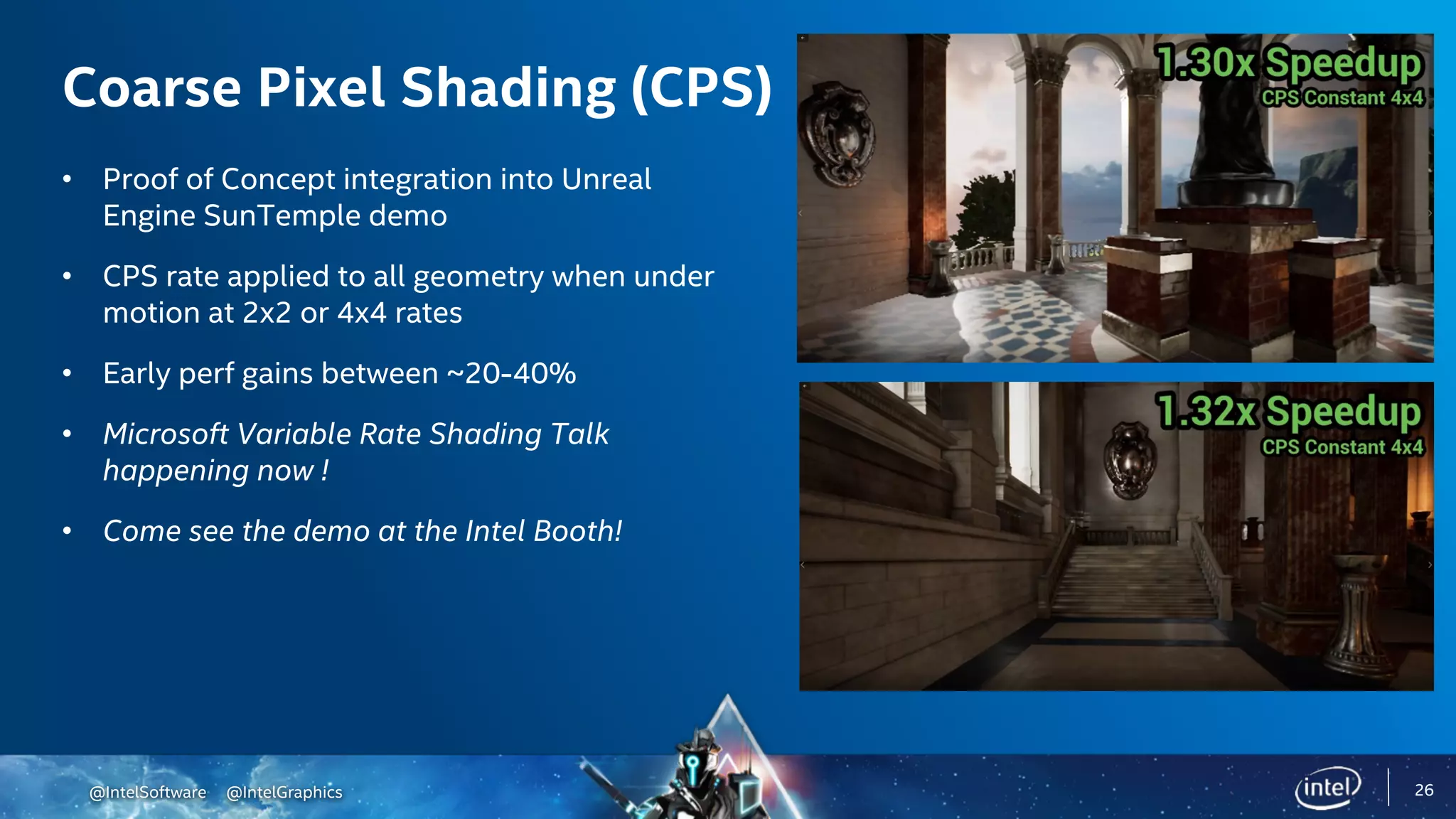 @IntelSoftware @IntelGraphics 26
Coarse Pixel Shading (CPS)
• Proof of Concept integration into Unreal
Engine SunTemple demo
• CPS rate applied to all geometry when under
motion at 2x2 or 4x4 rates
• Early perf gains between ~20-40%
• Microsoft Variable Rate Shading Talk
happening now !
• Come see the demo at the Intel Booth!
 