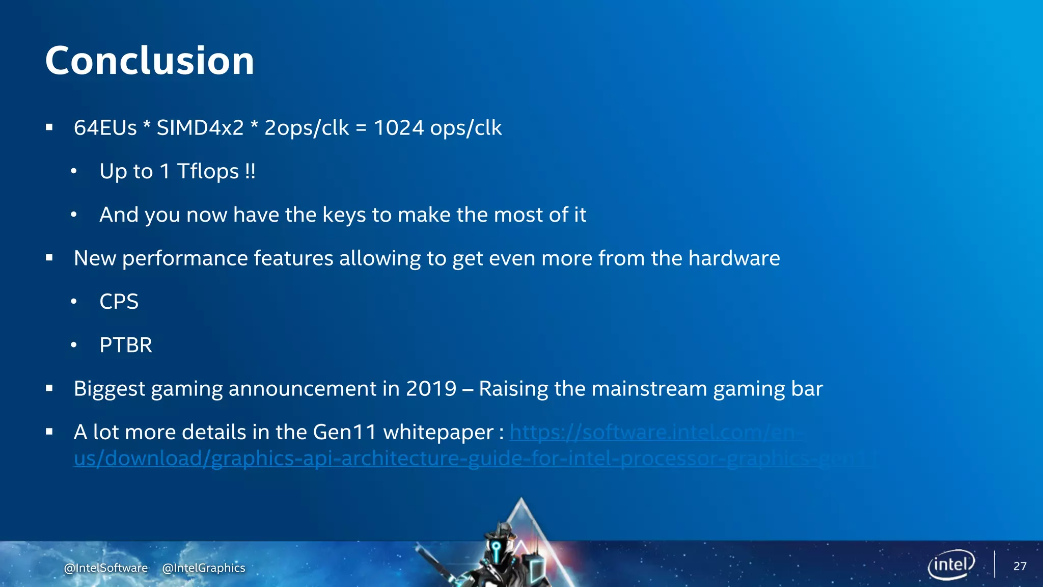 @IntelSoftware @IntelGraphics
Conclusion
§ 64EUs * SIMD4x2 * 2ops/clk = 1024 ops/clk
• Up to 1 Tflops !!
• And you now have the keys to make the most of it
§ New performance features allowing to get even more from the hardware
• CPS
• PTBR
§ Biggest gaming announcement in 2019 – Raising the mainstream gaming bar
§ A lot more details in the Gen11 whitepaper : https://software.intel.com/en-
us/download/graphics-api-architecture-guide-for-intel-processor-graphics-gen11
27
 