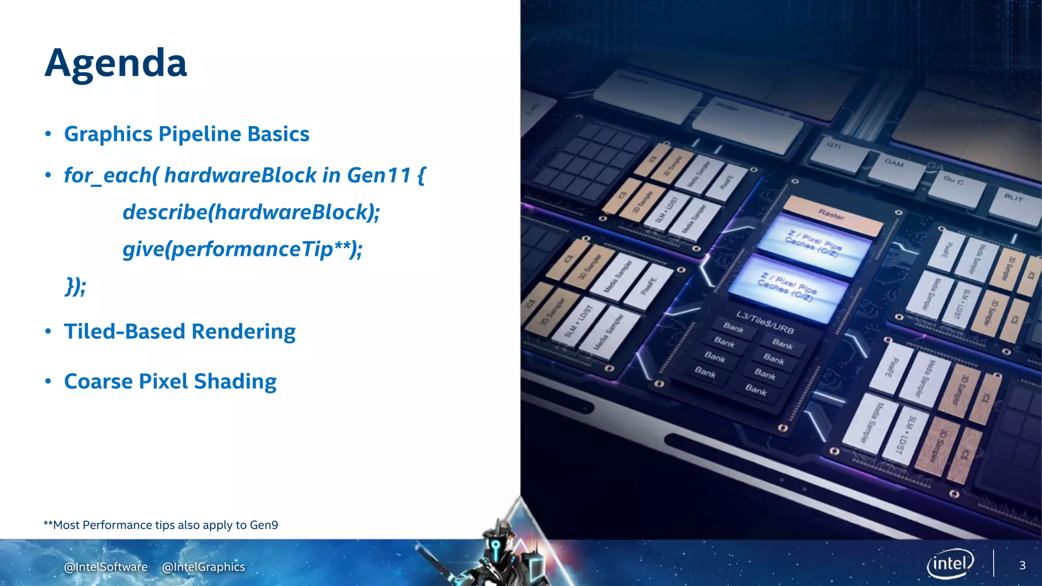 @IntelSoftware @IntelGraphics
Agenda
• Graphics Pipeline Basics
• for_each( hardwareBlock in Gen11 {
describe(hardwareBlock);
give(performanceTip**);
});
• Tiled-Based Rendering
• Coarse Pixel Shading
3
**Most Performance tips also apply to Gen9
@IntelSoftware @IntelGraphics
 