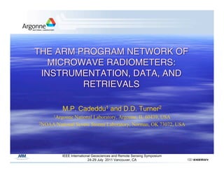 THE ARM PROGRAM NETWORK OF
   MICROWAVE RADIOMETERS:
 INSTRUMENTATION, DATA, AND
         RETRIEVALS

         M.P. Cadeddu1 and D.D. Turner2
      1ArgonneNational Laboratory, Argonne, IL 60439, USA
2NOAA/National Severe Storms Laboratory, Norman, OK 73072, USA




         IEEE International Geosciences and Remote Sensing Symposium
                         24-29 July 2011 Vancouver, CA
 