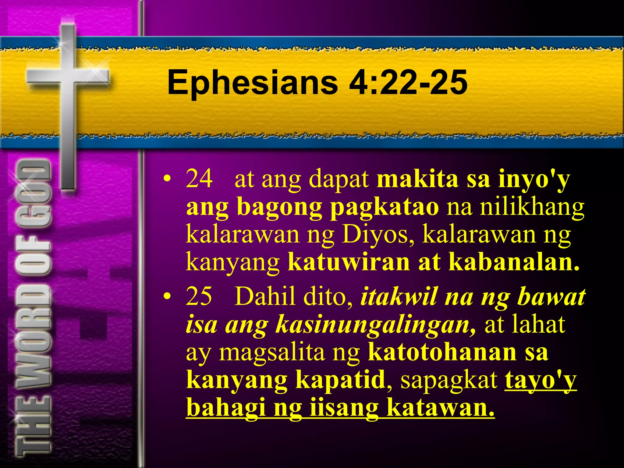 Ephesians 4:22-25 24  at ang dapat  makita sa inyo'y ang bagong pagkatao  na nilikhang kalarawan ng Diyos, kalarawan ng kanyang  katuwiran at kabanalan. 25  Dahil dito,  itakwil na ng bawat isa ang kasinungalingan,  at lahat ay magsalita ng  katotohanan sa kanyang kapatid , sapagkat  tayo'y bahagi ng iisang katawan. 