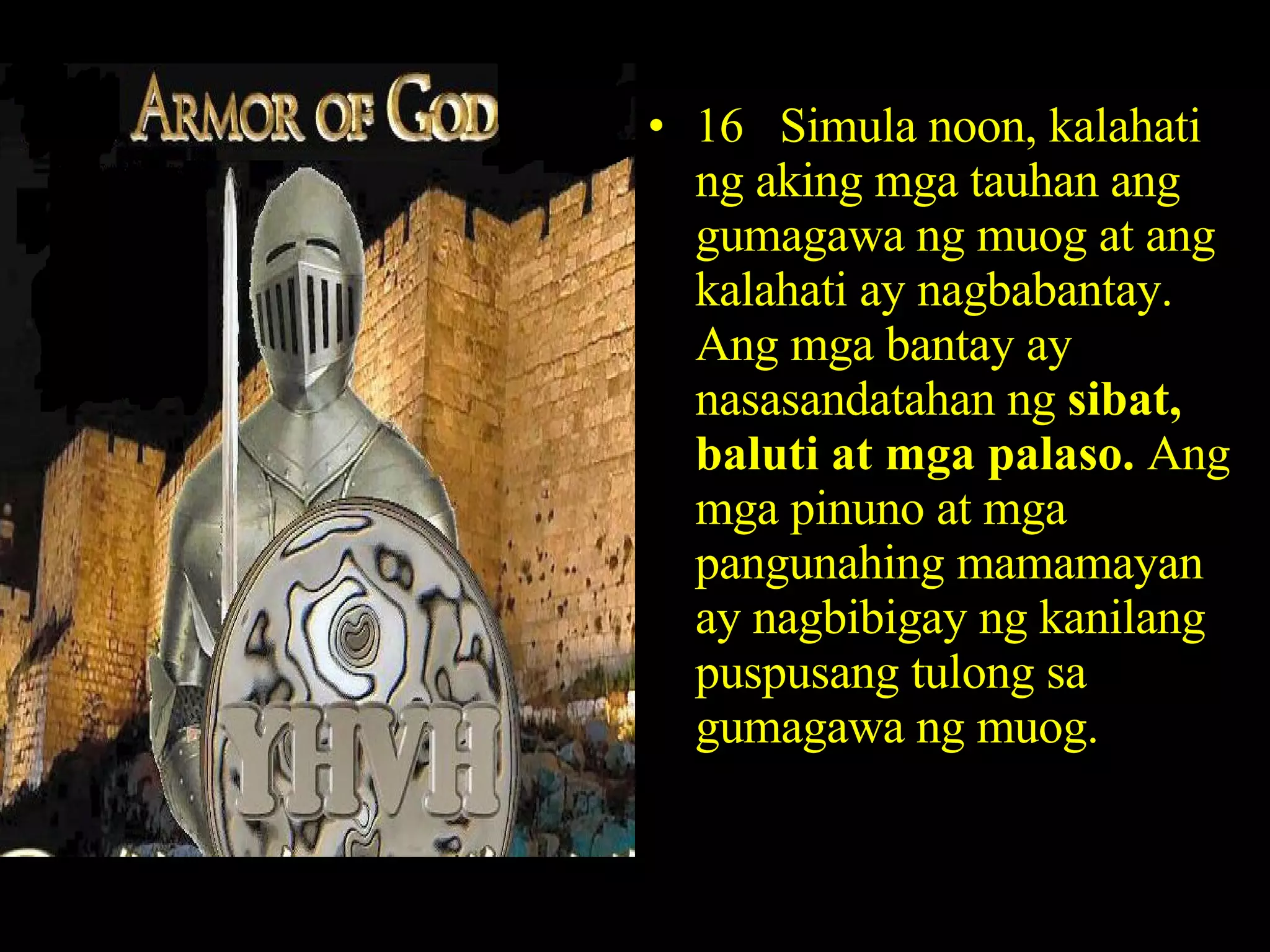 16  Simula noon, kalahati ng aking mga tauhan ang gumagawa ng muog at ang kalahati ay nagbabantay. Ang mga bantay ay nasasandatahan ng  sibat, baluti at mga palaso.  Ang mga pinuno at mga pangunahing mamamayan ay nagbibigay ng kanilang puspusang tulong sa gumagawa ng muog. 