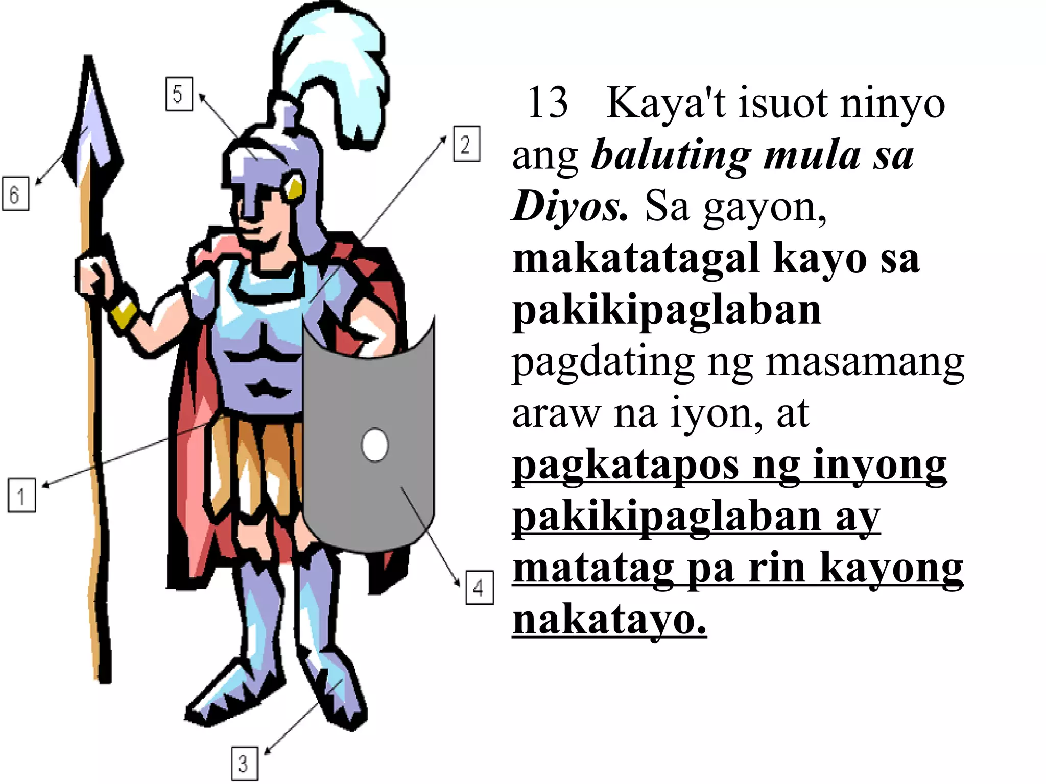 13  Kaya't isuot ninyo ang  baluting mula sa Diyos.  Sa gayon,  makatatagal kayo sa pakikipaglaban  pagdating ng masamang araw na iyon, at  pagkatapos ng inyong pakikipaglaban ay matatag pa rin kayong nakatayo. 