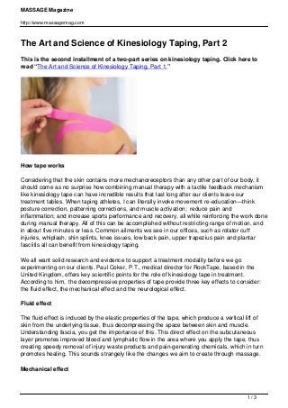 MASSAGE Magazine
http://www.massagemag.com
The Art and Science of Kinesiology Taping, Part 2
This is the second installment of a two-part series on kinesiology taping. Click here to
read “The Art and Science of Kinesiology Taping, Part 1.”
How tape works
Considering that the skin contains more mechanoreceptors than any other part of our body, it
should come as no surprise how combining manual therapy with a tactile feedback mechanism
like kinesiology tape can have incredible results that last long after our clients leave our
treatment tables. When taping athletes, I can literally invoke movement re-education—think
posture correction, patterning corrections, and muscle activation; reduce pain and
inflammation; and increase sports performance and recovery, all while reinforcing the work done
during manual therapy. All of this can be accomplished without restricting range of motion, and
in about five minutes or less. Common ailments we see in our offices, such as rotator cuff
injuries, whiplash, shin splints, knee issues, low back pain, upper trapezius pain and plantar
fasciitis all can benefit from kinesiology taping.
We all want solid research and evidence to support a treatment modality before we go
experimenting on our clients. Paul Coker, P.T., medical director for RockTape, based in the
United Kingdom, offers key scientific points for the role of kinesiology tape in treatment.
According to him, the decompressive properties of tape provide three key effects to consider:
the fluid effect, the mechanical effect and the neurological effect.
Fluid effect
The fluid effect is induced by the elastic properties of the tape, which produce a vertical lift of
skin from the underlying tissue, thus decompressing the space between skin and muscle.
Understanding fascia, you get the importance of this. This direct effect on the subcutaneous
layer promotes improved blood and lymphatic flow in the area where you apply the tape, thus
creating speedy removal of injury waste products and pain-generating chemicals, which in turn
promotes healing. This sounds strangely like the changes we aim to create through massage.
Mechanical effect
1 / 3
 
