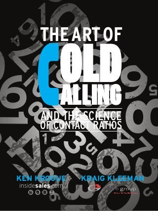 3
      1
         6
      9
                   6
    7  THE ART OF
       0
    4



             OLD9
                 5
                      8
8
        4
     2 2  3
           6
                     8
          7
        68
             ALLING
                 3
                   2
         AND THE SCIENCE
         OF CONTACT RATIOS
                     7

0
                       47
         1
         1
2
                   5
             32

                  9                     5
      0


         8
              3

    KEN KROGUE   KRAIG KLEEMAN
                                                     5
          9
                 0
                       The Art of Cold Calling and the science
                       of cantact ratios
                       By Ken Krogue and Kraig Kleeman
 