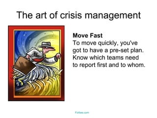 The art of crisis management Move Fast To move quickly, you've got to have a pre-set plan. Know which teams need to report first and to whom.  Forbes.com 