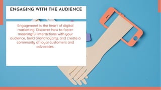 ENGAGING WITH THE AUDIENCE
Engagement is the heart of digital
marketing. Discover how to foster
meaningful interactions with your
audience, build brand loyalty, and create a
community of loyal customers and
advocates.
 