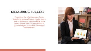 Evaluating the effectiveness of your
digital marketing efforts is crucial. Learn
how to define and measure KPIs, track
performance metrics, and iterate on
your strategies to achieve continuous
improvement.
MEASURING SUCCESS
 