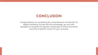 CONCLUSION
Congratulations on completing the comprehensive introduction to
digital marketing. Armed with this knowledge, you are well-
equipped to navigate the dynamic landscape of online promotion
and drive impactful results for your business.
 