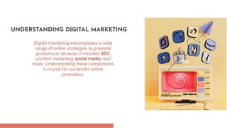 Digital marketing encompasses a wide
range of online strategies to promote
products or services. It includes SEO,
content marketing, social media, and
more. Understanding these components
is crucial for successful online
promotion.
UNDERSTANDING DIGITAL MARKETING
 