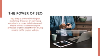 THE POWER OF SEO
SEO plays a pivotal role in digital
marketing. It focuses on optimizing
websites to improve visibility in search
engine results. Understanding the
principles of SEO is essential for driving
organic traffic to your website.
 
