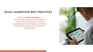 Effective email marketing is a
cornerstone of digital communication.
Explore best practices for crafting
compelling email campaigns, optimizing
deliverability, and nurturing customer
relationships.
EMAIL MARKETING BEST PRACTICES
 