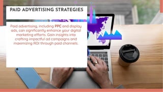 PAID ADVERTISING STRATEGIES
Paid advertising, including PPC and display
ads, can significantly enhance your digital
marketing efforts. Gain insights into
crafting impactful ad campaigns and
maximizing ROI through paid channels.
 