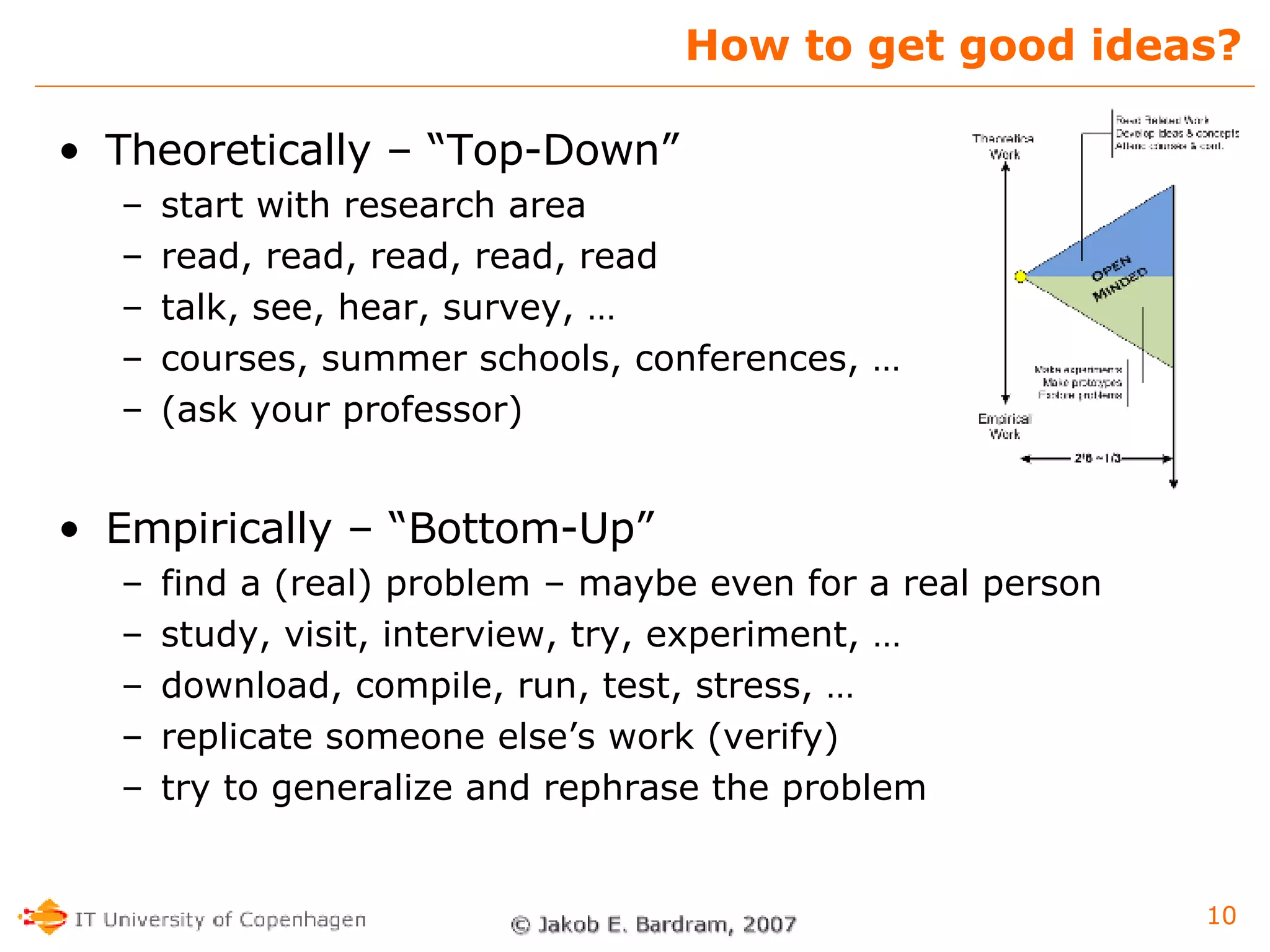 How to get good ideas? Theoretically – “Top-Down” start with research area read, read, read, read, read talk, see, hear, survey, … courses, summer schools, conferences, … (ask your professor) Empirically – “Bottom-Up” find a (real) problem – maybe even for a real person study, visit, interview, try, experiment, … download, compile, run, test, stress, … replicate someone else’s work (verify) try to generalize and rephrase the problem 