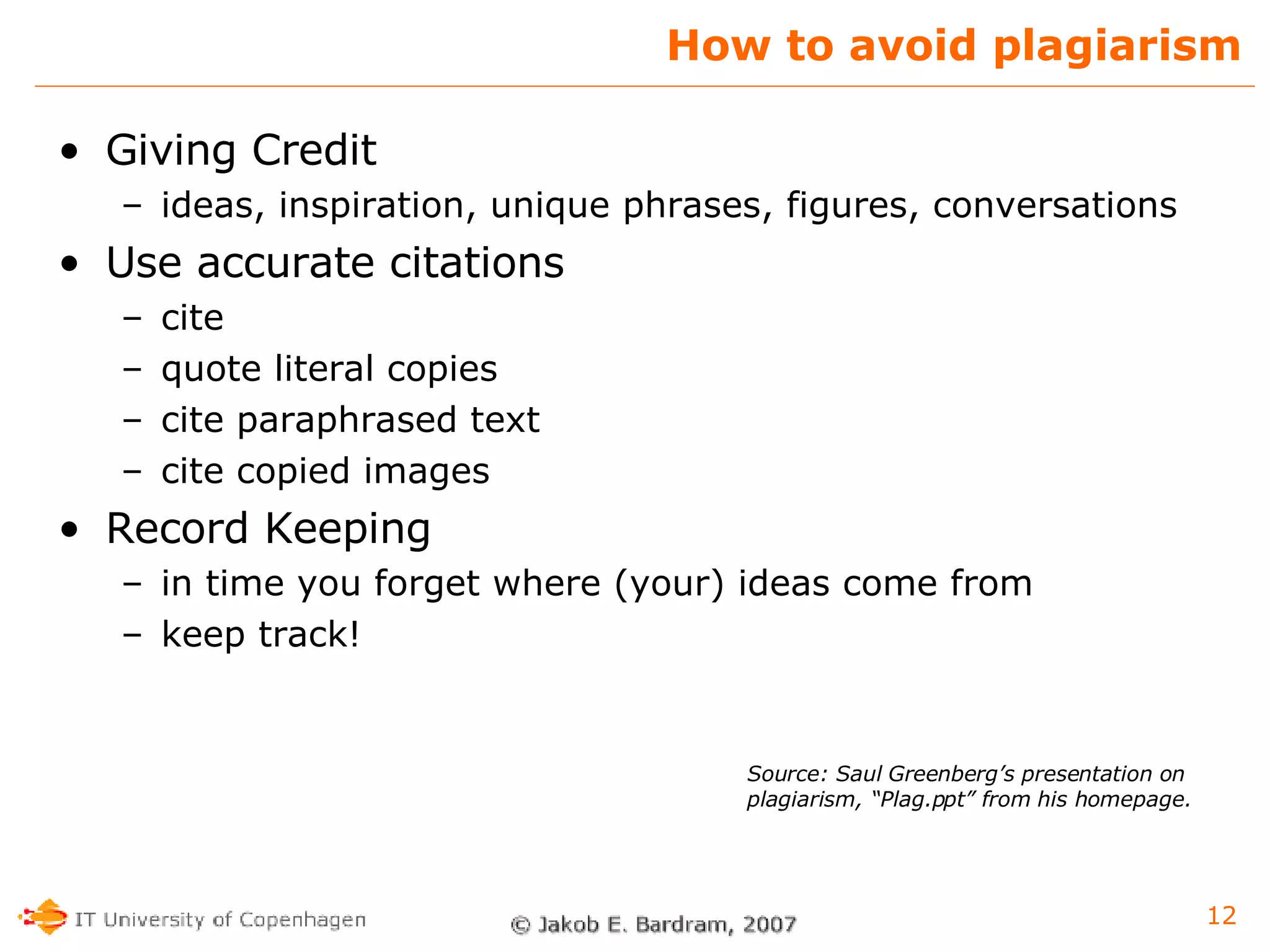 How to avoid plagiarism Giving Credit ideas, inspiration, unique phrases, figures, conversations Use accurate citations cite  quote literal copies cite paraphrased text cite copied images Record Keeping in time you forget where (your) ideas come from keep track! Source: Saul Greenberg’s presentation on plagiarism, “Plag.ppt” from his homepage. 