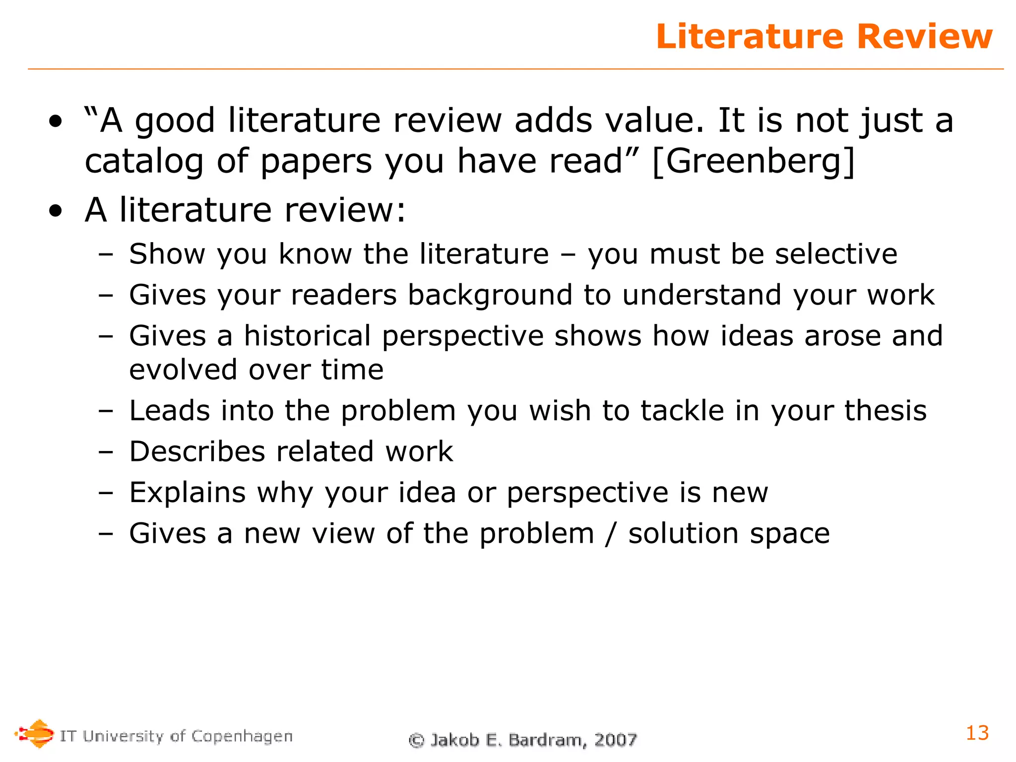 Literature Review “ A good literature review adds value. It is not just a catalog of papers you have read” [Greenberg] A literature review: Show you know the literature – you must be selective  Gives your readers background to understand your work Gives a historical perspective shows how ideas arose and evolved over time  Leads into the problem you wish to tackle in your thesis Describes related work Explains why your idea or perspective is new  Gives a new view of the problem / solution space 