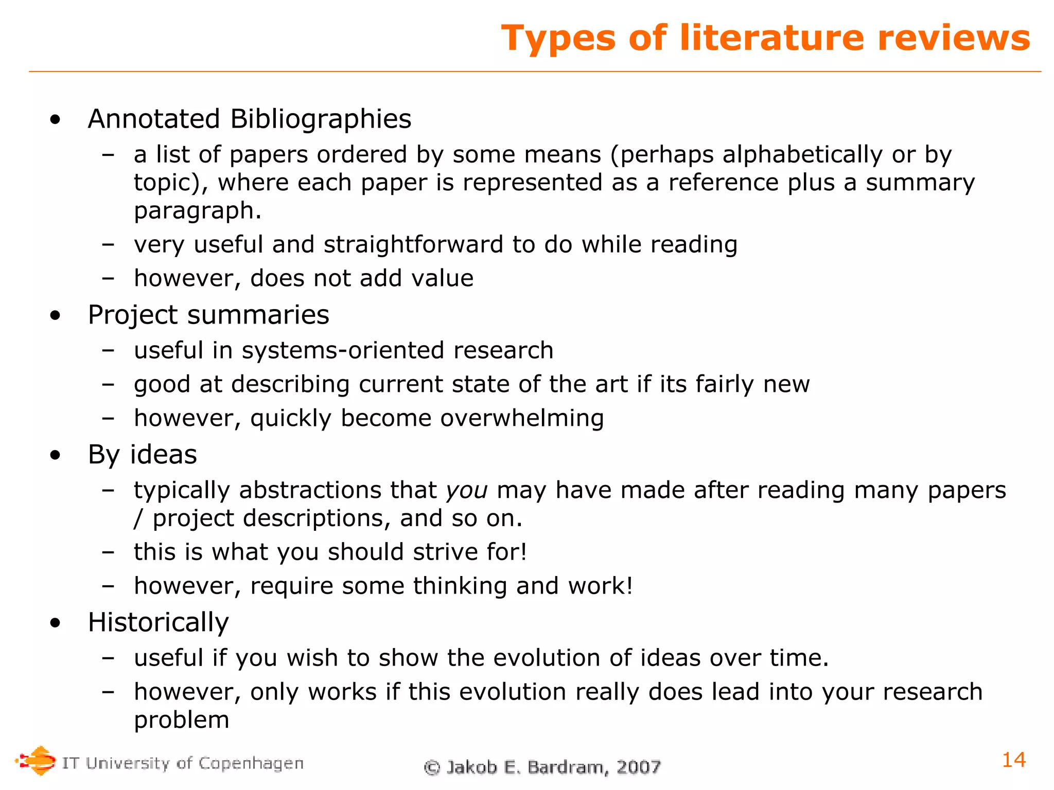 Types of literature reviews Annotated Bibliographies a list of papers ordered by some means (perhaps alphabetically or by topic), where each paper is represented as a reference plus a summary paragraph. very useful and straightforward to do while reading however, does not add value Project summaries  useful in systems-oriented research good at describing current state of the art if its fairly new however, quickly become overwhelming By ideas typically abstractions that  you  may have made after reading many papers / project descriptions, and so on.  this is what you should strive for! however, require some thinking and work! Historically useful if you wish to show the evolution of ideas over time. however, only works if this evolution really does lead into your research problem 