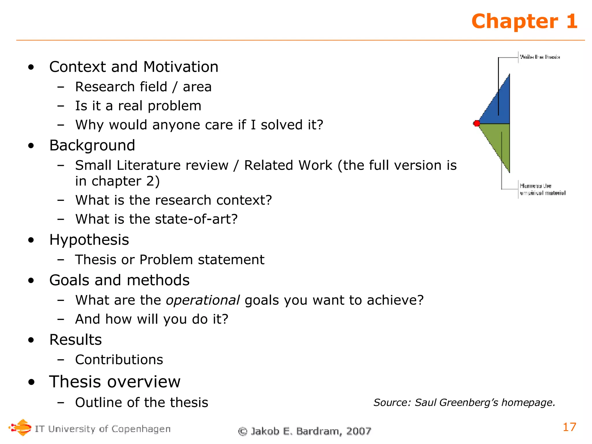 Chapter 1 Context and Motivation Research field / area Is it a real problem Why would anyone care if I solved it? Background Small Literature review / Related Work (the full version is in chapter 2) What is the research context? What is the state-of-art? Hypothesis  Thesis or Problem statement Goals and methods What are the  operational  goals you want to achieve?  And how will you do it? Results Contributions Thesis overview Outline of the thesis Source: Saul Greenberg’s homepage. 