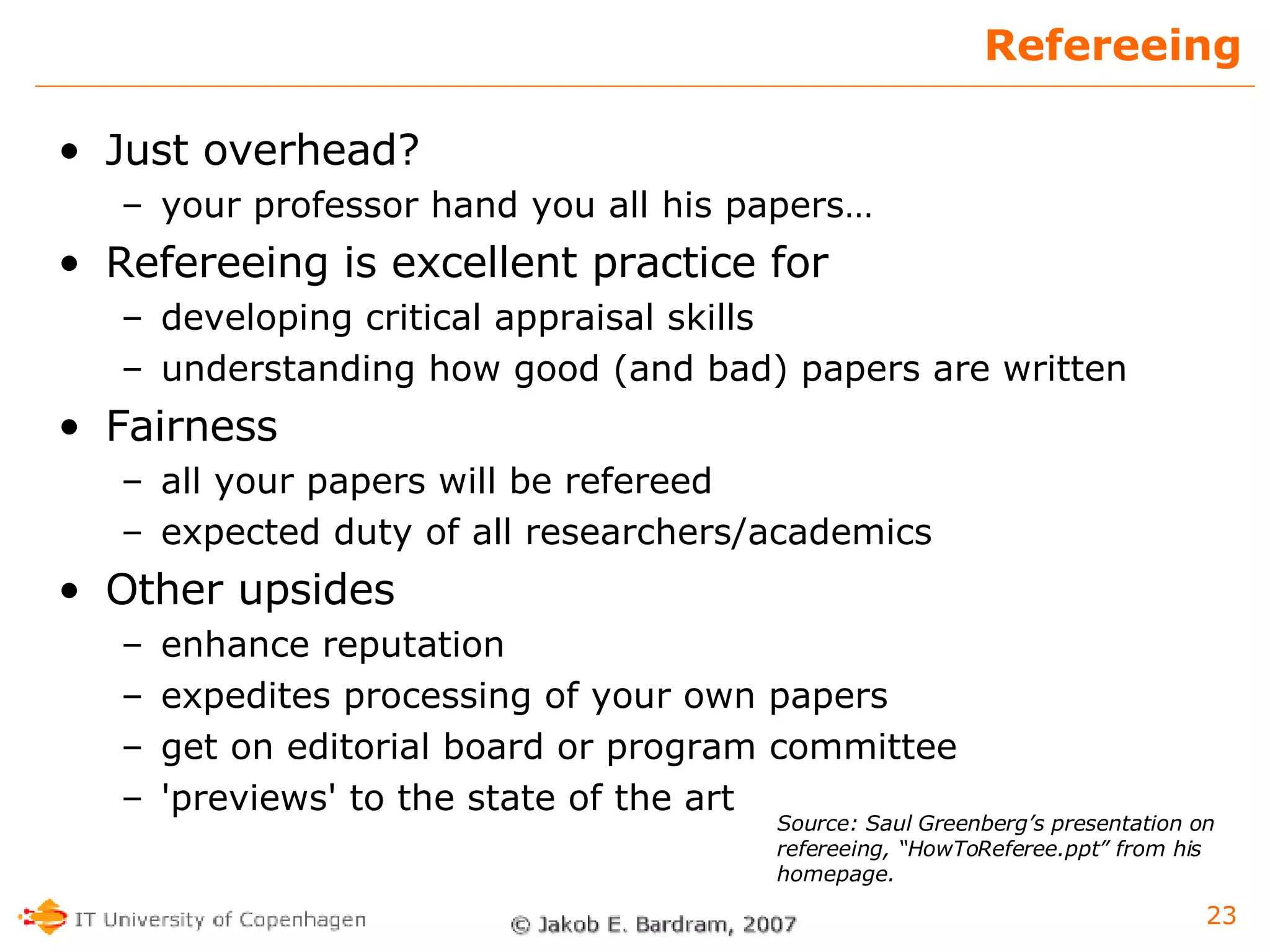 Refereeing Just overhead? your professor hand you all his papers… Refereeing is excellent practice for developing critical appraisal skills understanding how good (and bad) papers are written Fairness all your papers will be refereed expected duty of all researchers/academics Other upsides enhance reputation expedites processing of your own papers get on editorial board or program committee 'previews' to the state of the art Source: Saul Greenberg’s presentation on refereeing, “HowToReferee.ppt” from his homepage. 