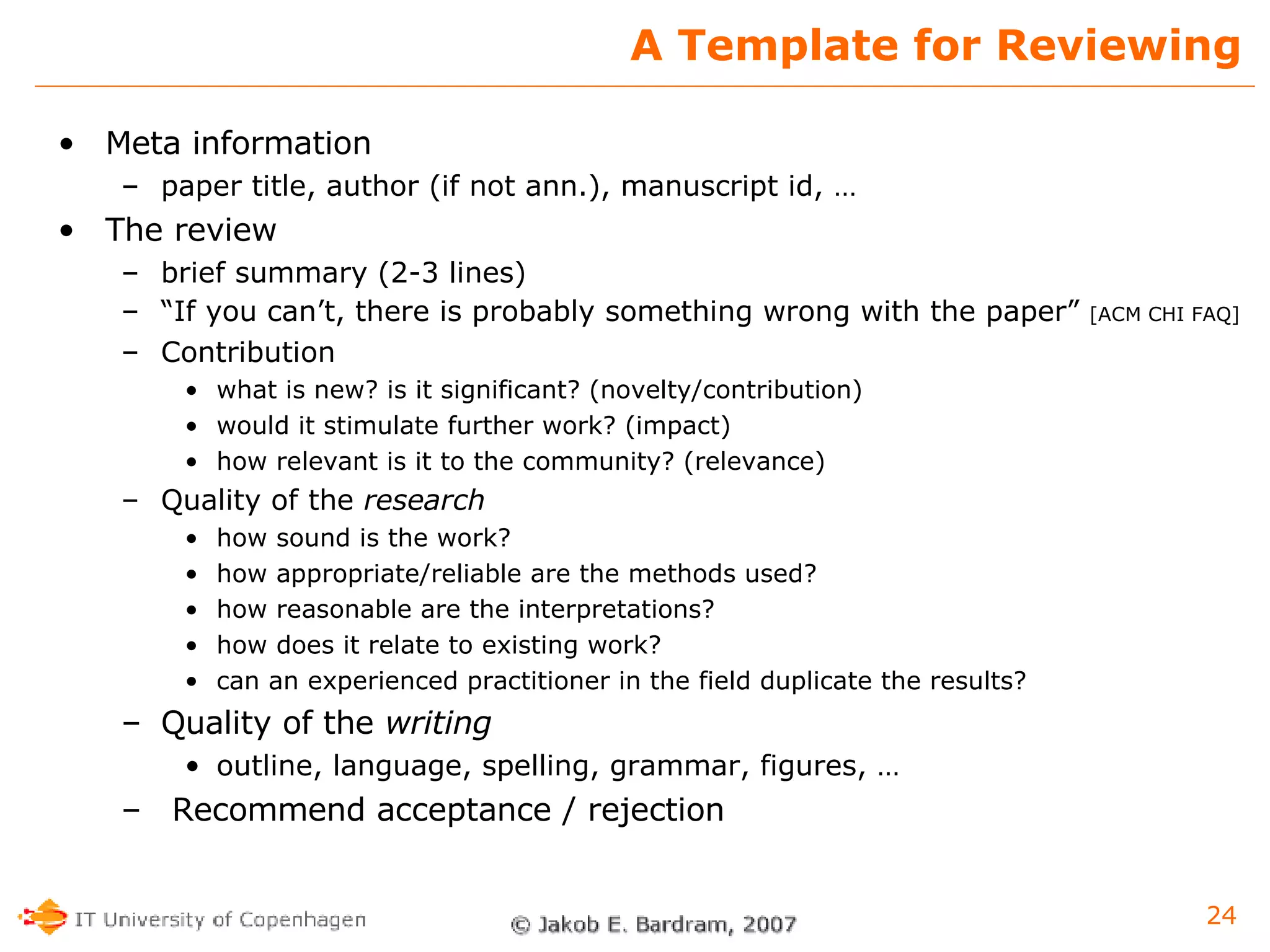 A Template for Reviewing Meta information paper title, author (if not ann.), manuscript id, … The review brief summary (2-3 lines) “ If you can’t, there is probably something wrong with the paper”  [ACM CHI FAQ] Contribution what is new? is it significant? (novelty/contribution) would it stimulate further work? (impact) how relevant is it to the community? (relevance) Quality of the  research how sound is the work? how appropriate/reliable are the methods used? how reasonable are the interpretations? how does it relate to existing work? can an experienced practitioner in the field duplicate the results? Quality of the  writing outline, language, spelling, grammar, figures, … Recommend acceptance / rejection 