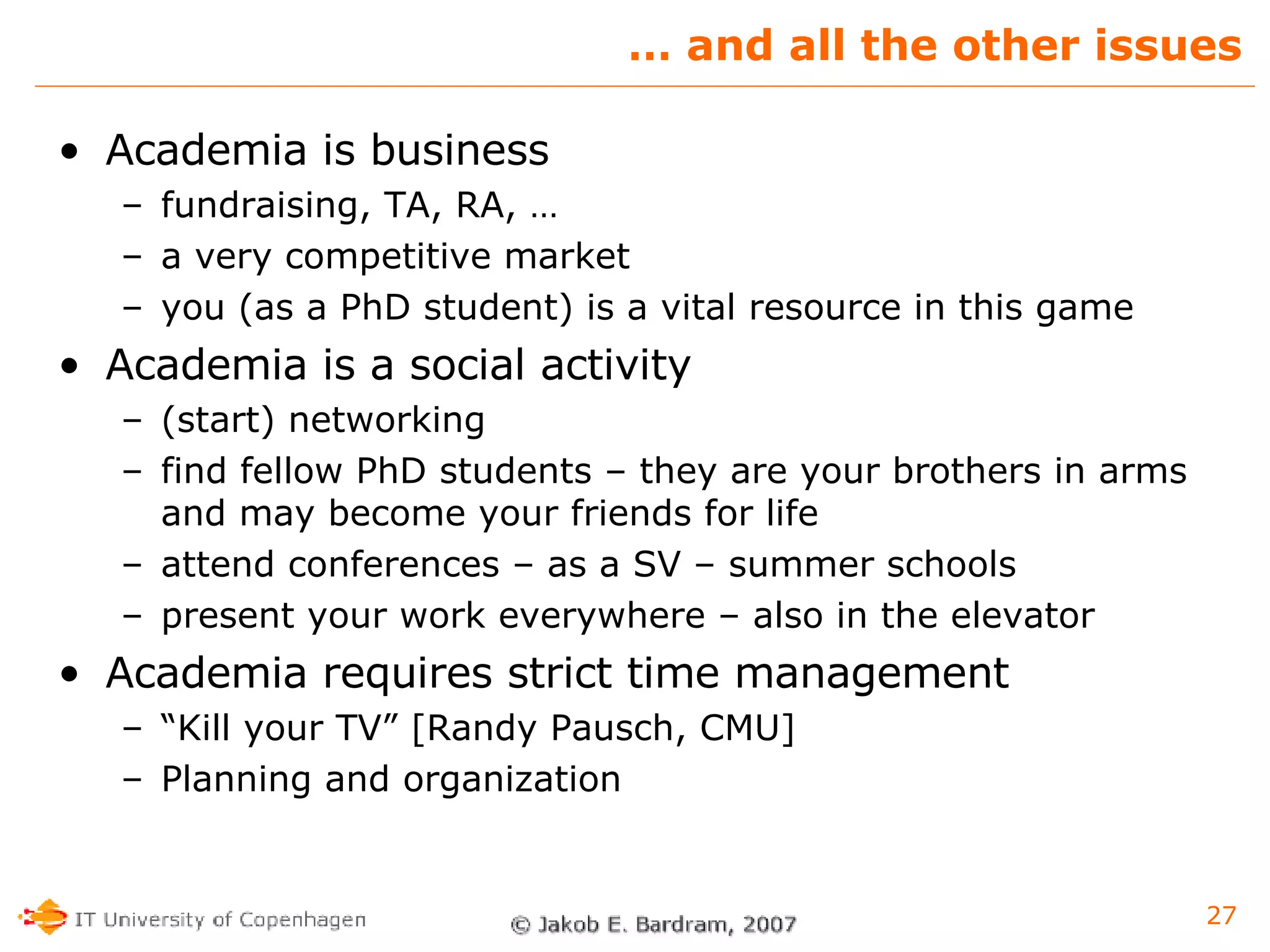 …  and all the other issues Academia is business fundraising, TA, RA, … a very competitive market you (as a PhD student) is a vital resource in this game Academia is a social activity (start) networking find fellow PhD students – they are your brothers in arms and may become your friends for life attend conferences – as a SV – summer schools  present your work everywhere – also in the elevator Academia requires strict time management “ Kill your TV” [Randy Pausch, CMU] Planning and organization 