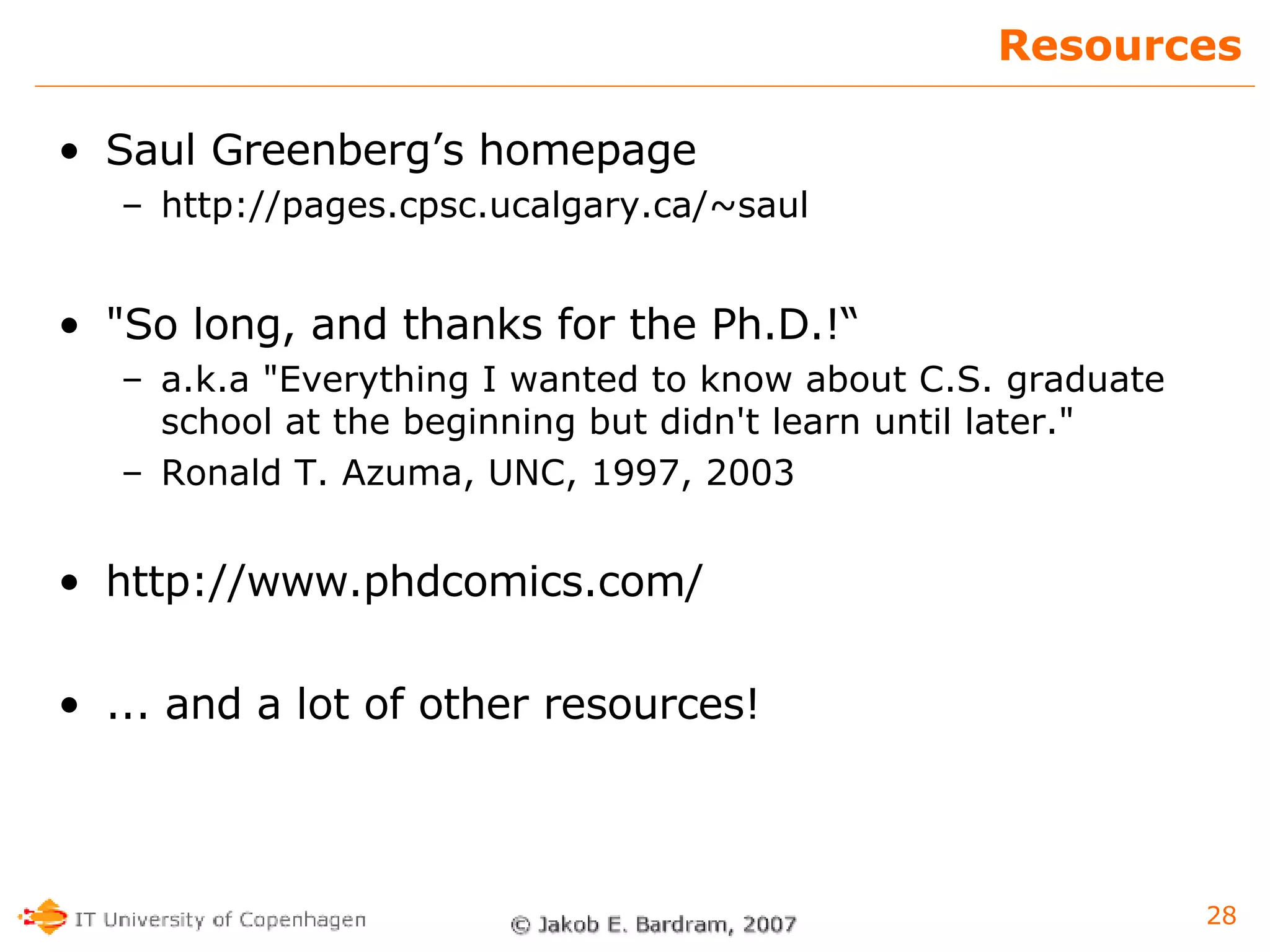 Resources Saul Greenberg’s homepage http://pages.cpsc.ucalgary.ca/~saul "So long, and thanks for the Ph.D.!“ a.k.a "Everything I wanted to know about C.S. graduate school at the beginning but didn't learn until later." Ronald T. Azuma, UNC, 1997, 2003 http://www.phdcomics.com/ ... and a lot of other resources! 